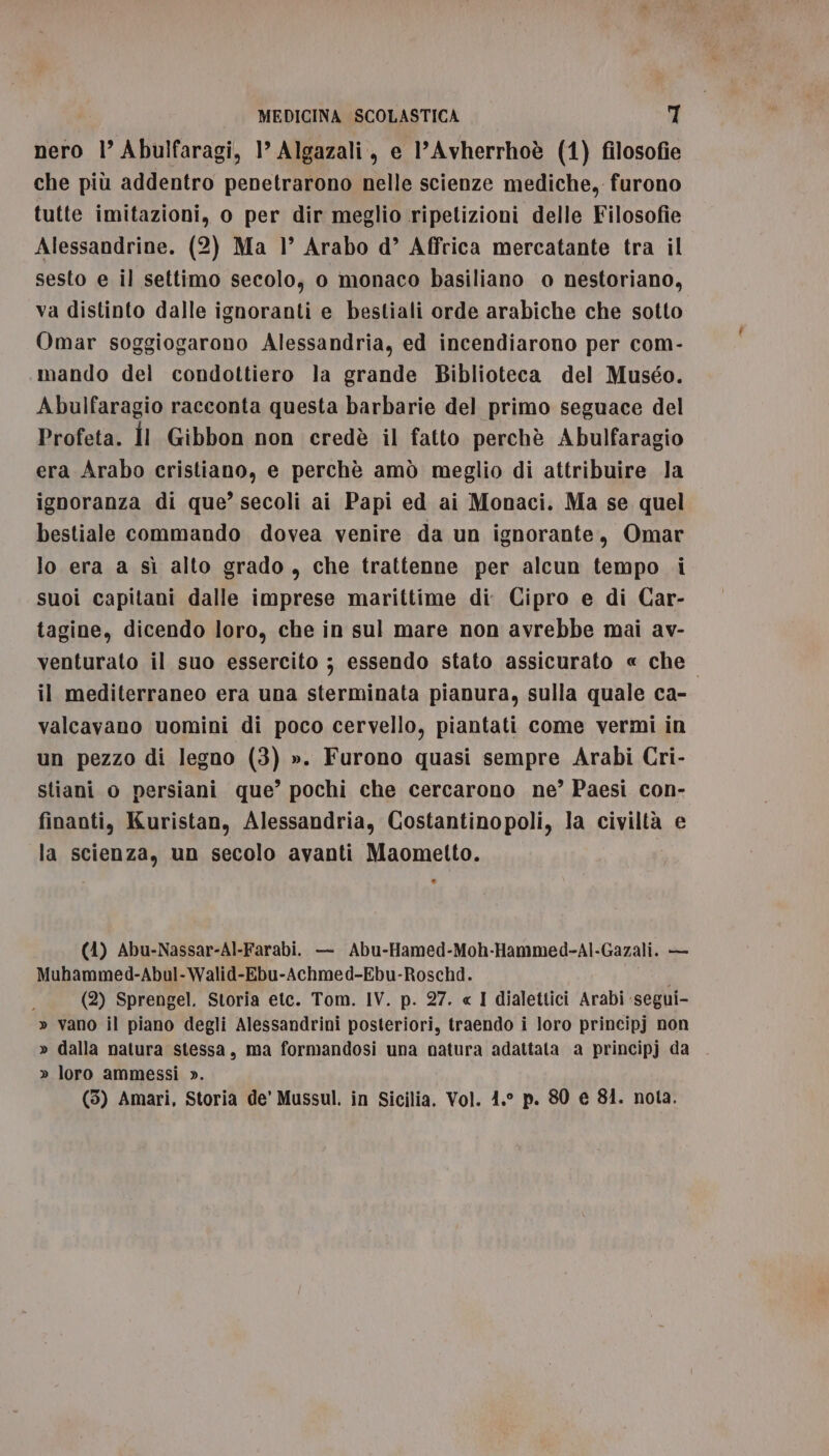 nero 1’ Abulfaragi, 1’ Algazali, e l’Avherrhoè (1) filosofie che più addentro penetrarono nelle scienze mediche, furono tutte imitazioni, o per dir meglio ripetizioni delle Filosofie Alessandrine. (2) Ma 1’ Arabo d’ Affrica mercatante tra il sesto e il settimo secolo, o monaco basiliano o nestoriano, va distinto dalle ignoranti e bestiali orde arabiche che sotto Omar soggiogarono Alessandria, ed incendiarono per com- mando del condottiero la grande Biblioteca del Muséo. Abulfaragio racconta questa barbarie del primo seguace del Profeta. Îl Gibbon non credè il fatto perchè Abulfaragio era Arabo cristiano, e perchè amò meglio di attribuire la ignoranza di que’ secoli ai Papi ed ai Monaci. Ma se quel bestiale commando dovea venire da un ignorante, Omar lo era a sì alto grado, che trattenne per alcun tempo i suoi capitani dalle imprese marittime di. Cipro e di Car- tagine, dicendo loro, che in sul mare non avrebbe mai av- venturato il suo essercito ; essendo stato assicurato « che il mediterraneo era una sterminata pianura, sulla quale ca- valcavano uomini di poco cervello, piantati come vermi in un pezzo di legno (3) ». Furono quasi sempre Arabi Cri- stiani o persiani que’ pochi che cercarono ne?’ Paesi con- finanti, Kuristan, Alessandria, Costantinopoli, la civiltà e la scienza, un secolo avanti Maometto. (4) Abu-Nassar-Al-Farabi. — Abu-Hamed-Moh-Hammed-Al-Gazali. — Muhammed-Abul-Walid-Ebu-Achmed-Ebu-Roschd. i ; (2) Sprengel. Storia etc. Tom. IV. p. 27. « I dialettici Arabi ‘segui- » vano il piano degli Alessandrini posteriori, traendo i loro principj non » dalla natura stessa, ma formandosi una natura adattata a principj da » loro ammessi ».