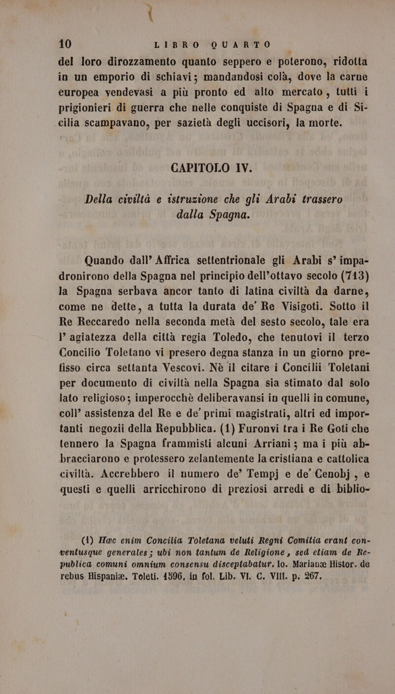 del loro dirozzamento quanto seppero e poterono, ridotta in un emporio di schiavi; mandandosi colà, dove la carne europea vendevasi a più pronto ed alto mercato, tutti i prigionieri di guerra che nelle conquiste di Spagna e di Si- cilia scampavano, per sazietà degli uccisori, la morte. CAPITOLO 1V. Della civiltà e istruzione che gli Arabi trassero dalla Spagna. Quando dall’ Affrica settentrionale gli Arabi s° impa- dronirono della Spagna nel principio dell’ottavo secolo (7413) la Spagna serbava ancor tanto di latina civiltà da darne, come ne dette, a tutta la durata de’ Re Visigoti. Sotto il Re Reccaredo nella seconda metà del sesto secolo, tale era ì’ agiatezza della città regia Toledo, che tenutovi il terzo Concilio Toletano vi presero degna stanza in un giorno pre- fisso circa settanta Vescovi. Nè il citare i Concilii Toletani per documento di civiltà nella Spagna sia stimato dal solo lato religioso; imperocchè deliberavansi in quelli in comune, col)’ assistenza del Re e de’ primi magistrati, altri ed impor- tanti negozii della Repubblica. (1) Furonvi tra i Re Goti che tennero la Spagna frammisti alcuni Arriani; ma i più ab- bracciarono e protessero zelantemente la cristiana e cattolica civiltà. Accrebbero il numero de’ Tempj e de Cenobj, e questi e quelli arricchirono di preziosi arredi e di biblio- (4) Hoc enim Concilia Toletana veluti Regni Comitia erant con- ventusque generales ; ubi non tantum de Religione, sed etiam de Re- publica comuni omnium consensu disceptabatur. lo. Mariana Histor. de rebus Hispania. Toleti. 1596, in fol. Lib. VI. C. VIII. p. 267.