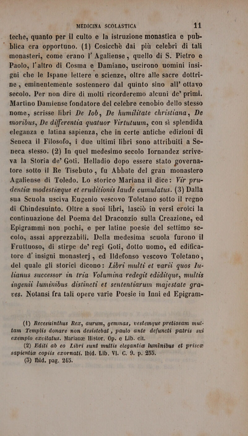 teche, quanto per il culto e la istruzione monastica e pub- ‘ blica era opportuno. (1) Cosicchè dai più celebri di tali monasteri, come erano l’ Agaliense, quello di S. Pietro e Paolo, l'altro di Cosma e Damiano, uscirono uomini insi- gni che le Ispane lettere ‘e scienze, oltre alle sacre dottri- ne, eminentemente sostennero dal quinto sino all’ ottavo secolo. Per non dire di molti ricorderemo alcuni de’ primi. Martino Damiense fondatore del celebre cenobio dello stesso nome, scrisse libri De Job, De humilitate christiana, De moribus, De differentia quatuor Virtutuum, con sì splendida eleganza e latina sapienza, che in certe antiche edizioni di Seneca il Filosofo, i due ultimi libri sono attribuiti a Se- neca stesso. (2) In quel medesimo secolo Iornandez scrive- va la Storia de’ Goti. Helladio dopo essere stato governa- tore sotto il Re Tisebuto, fu Abbate del gran monastero Agaliense di Toledo. Lo storico Mariana il dice: Ver pru- dentie modestiaque et eruditionis laude cumulatus. (3) Dalla sua Scuola usciva Eugenio vescovo Toletano sotto il regno di Chindesuinto. Oltre a suoi libri, lasciò in versi eroici la continuazione del Poema del Draconzio sulla Creazione, ed Epigrammi non pochi, e per latine poesie del settimo se- colo, assai apprezzabili. Della medesima scuola furono il Fruttuoso, di stirpe de’ regi Goti, dotto uomo, ed edifica- tore d’ insigni monasterj , ed Ildefonso vescovo Toletano, del quale gli storici dicono: Libri multi et varit quos Iu- lianus successor in tria Volumina redegit ediditque, multis ingenit luminibus distincti et sententiarum majestate gra= ves. Notansi fra tali opere varie Poesie in Inni ed Epigram- (1) Recesuinthus Rex, aurum, gemmas, vestemque pretiosam mul- tam Templis donare non desistebat , paulo ante defuncti patris sui exemplo excitatus. Mariana Histor. Op. e Lib. cit. (2) Editi ab eo Libri sunt multis elegantie luminibus et prisce sapientie copiis exornati. Ibid. Lib, VI. C. 9, p. 255. (5) Ibid. pag. 245.