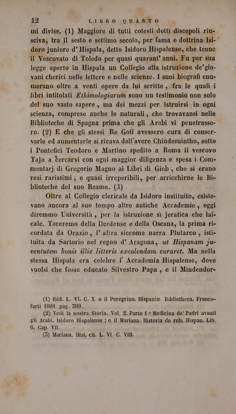 * 12 - LIBRO QUARTO mi divise. (1) Maggiore di tutti cotesti dotti discepoli rime sciva, tra il sesto e settimo secolo, per fama e dottrina Isi- © doro juniore d’ Hispala, detto Isidoro Hispalense, che tenne il Vescovato di Toledo per quasi quarant’ anni. Fu per sua legge aperto in Hispala un Collegio alla istruzione de’gio- vani cherici nelle lettere e nelle scienze. I suoi biografi enu- merano oltre a venti opere da lui scritte s fra le quali i libri intitolati Ethimologiarum sono un testimonio non solo del suo vasto sapere, ma dei mezzi per istruirsi in ogni scienza, comprese anche le naturali, che trovavansi nelle Biblioteche di Spagna prima che gli Arabi vi penetrasse- ro. (2) E che gli stessi Re Goti avessero cura di conser- varle ed aumentarle si ricava dall'avere Chindesuintho, sotto i Pontefici Teodoro e Martino spedito a Roma il vescovo Tajo a Gercarvi con ogni maggior diligenza e spesa i Com- mentarj di Gregorio Magno ai Libri di Giob , che si erano resi rarissimi, e quasi irreperibili, per arricchirne le Bi- blioteche del suo Reame. (3) Oltre al Collegio clericale da Isidoro instituito, esiste- vano ancora al suo tempo altre antiche Accademie, oggi diremmo Università , per la istruzione sì jeratica che lai- cale. Taceremo della Ilerdense e della Oscana, la prima ri- cordata da Orazio, 1° altra siccome narra Plutarco , isti- tuita da Sartorio nel regno d’ Aragona, ut Hispanam Ju- ventutem bomis illic litteris excolendam curaret. Ma nella stessa Hispala era celebre l’ Accademia Hispalense, dove vuolsi che fosse educato Silvestro Papa, e il Mindendor- (4) Ibid. L. VI. C. X. e il Peregrino. Hispani® Bibliotheca. Franco- furti 1608. pag. 309. (2) Vedi la nostra Storia. Vol. 2. Parte 4.2 Medicina de’ Padri avanti gli Arabi. Isidoro Hispalense : e il Mariana. Historia de reb. Hispan. Lib. 6. Cap. VII.