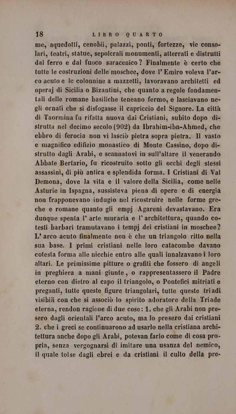 me, aquedotti, cenobii, palazzi, ponti, fortezze, vie conso- lari, teatri, statue, sepolcrali monumenti, atterrati e distrutti dal ferro e dal fuoco saracenico? Finalmente è certo che tutte le costruzioni delle moschee, dove 1’ Emiro voleva l’ar- co acuto e le colonnine a mazzetti, lavoravano architetti ed operaj di Sicilia o Bizantini, che quanto a regole fondamen- tali delle romane basiliche teneano fermo, e lasciavano ne- gli ornati che si disfogasse il capriccio del Signore. La città di Taormina fu rifatta nuova dai Cristiani, subito dopo di- strutta nel decimo secolo (902) da Ibrahim-ibn-Ahmed, che ebbro di ferocia non vi lasciò pietra sopra pietra. Il vasto e magnifico edifizio monastico di Monte Cassino, dopo di- strutto dagli Arabi, e scannatovi in sull’altare il venerando Abbate Bertario, fu ricostruito sotto gli occhi degli stessi assassini, di più antica e splendida forma. I Cristiani di Val Demona, dove la vita e il valore della Sicilia, come nelle Asturie in Ispagna, sussisteva piena di opere e di energia non frapponevano indugio nel ricostruire nelle forme gre- che e romane quanto gli empj Agareni devastavano. Era dunque spenta 1’ arte muraria e l’ architettura, quando co- testi barbari tramutavano i tempj dei cristiani in moschee? L’ arco acuto finalmente non è che un triangolo ritto nella sua base. I primi cristiani nelle loro catacombe davano cotesta forma alle nicchie entro alle quali innalzavano i loro altari. Le primissime pitture o grafiti che fossero di angeli in preghiera a mani giunte, o rappresentassero il Padre eterno con dietro al capo il triangolo, o Pontefici mitriati e preganti, tutte queste figure triangolari, tutte queste triadi visibili con che si associò lo spirito adoratore della Triade eterna, rendon ragione di due cose: 1. che gli Arabi non pre- sero dagli orientali l’arco acuto, ma lo presero dai cristiani 2. che i greci se continuarono ad usarlo nella cristiana archi- tettura anche dopo gli Arabi, potevan farlo come di cosa pro- pria, senza vergognarsi di imitare una usanza del nemico, il quale tolse dagli ebrei e da cristiani il culto della pre-