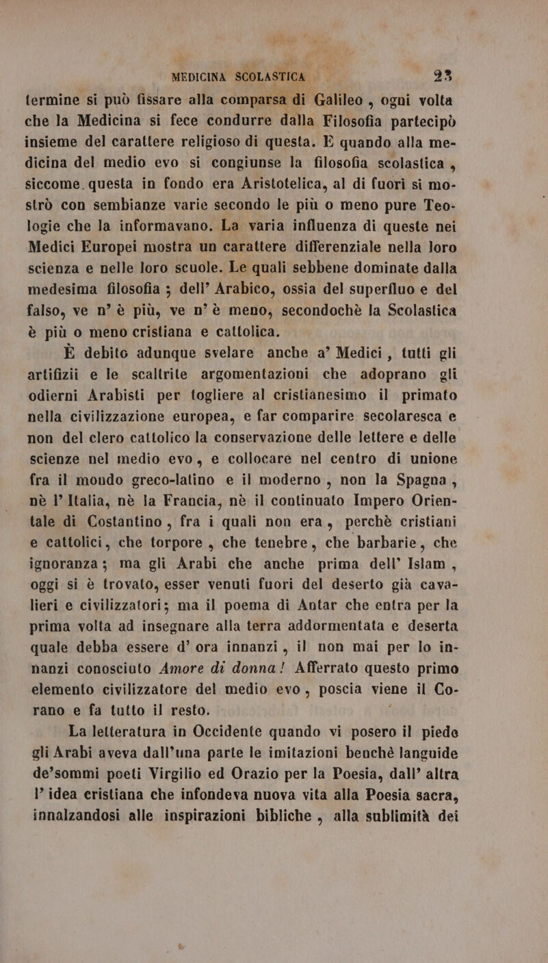 termine si può fissare alla comparsa di Galileo , ogni volta che la Medicina si fece condurre dalla Filosofia partecipò insieme del carattere religioso di questa. E quando alla me- dicina del medio evo si congiunse la filosofia scolastica , siccome. questa in fondo era Aristotelica, al di fuorì si mo- strò con sembianze varie secondo le più o meno pure Teo- logie che la informavano. La varia influenza di queste nei Medici Europei mostra un carattere differenziale nella loro scienza e nelle loro scuole. Le quali sebbene dominate dalla medesima filosofia 3 dell’ Arabico, ossia del superfluo e del falso, ve n° è più, ve n° è meno, secondochè la Scolastica è più o meno cristiana e cattolica. È debito adunque svelare anche a’ Medici, tutti gli artifizii e le scaltrite argomentazioni che adoprano gli odierni Arabisti per togliere al cristianesimo il primato nella civilizzazione europea, e far comparire secolaresca e non del clero cattolico la conservazione delle lettere e delle scienze nel medio evo, e collocare nel centro di unione fra il mondo greco-latino e il moderno, non la Spagna, nè |’ Italia, nè la Francia, nè il continuato Impero Orien- tale di Costantino , fra i quali non era, perchè cristiani e cattolici, che torpore, che tenebre, che barbarie, che ignoranza; ma gli Arabi che anche prima dell’ Islam , oggi si è trovato, esser venuti fuori del deserto già cava- lieri e civilizzatori; ma il poema di Antar che entra per la prima volta ad insegnare alla terra addormentata e deserta quale debba essere d’ ora innanzi, il non mai per lo in- nanzi conosciuto Amore di donna! Afferrato questo primo elemento civilizzatore del medio evo, poscia viene il Co- rano e fa tutto il resto. La letteratura in Occidente quando vi posero il piede gli Arabi aveva dall’una parte le imitazioni benchè languide de’sommi poeti Virgilio ed Orazio per la Poesia, dall’ altra I’ idea eristiana che infondeva nuova vita alla Poesia sacra, innalzandosi alle inspirazioni bibliche , alla sublimità dei