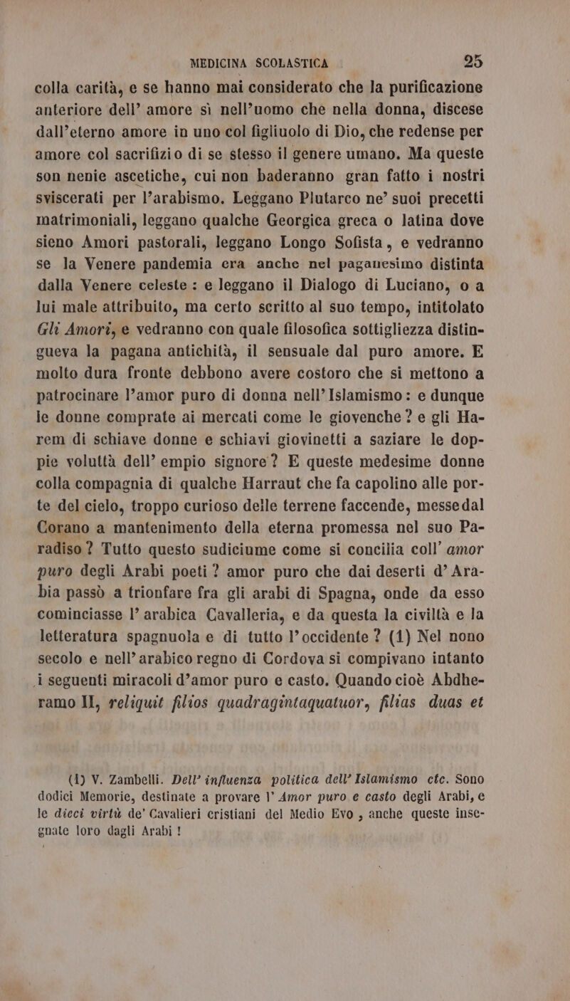 colla carità, e se hanno mai considerato che la purificazione anteriore dell’ amore sì nell’uomo che nella donna, discese dall’eterno amore in uno col figliuolo di Dio, che redense per amore col sacrifizio di se stesso il genere umano, Ma queste son nenie ascetiche, cui non baderanno gran fatto i nostri sviscerati per l’arabismo, Leggano Plutarco ne” suoi precetti matrimoniali, leggano qualche Georgica greca o latina dove sieno Amori pastorali, leggano Longo Sofista, e vedranno se la Venere pandemia era anche nel paganesimo distinta dalla Venere celeste : e leggano il Dialogo di Luciano, o a lui male attribuito, ma certo scritto al suo tempo, intitolato Gli Amori, e vedranno con quale filosofica sottigliezza distin- gueva la pagana antichità, il sensuale dal puro amore. E molto dura fronte debbono avere costoro che si mettono a patrocinare l’amor puro di donna nell’ Islamismo : e dunque ie donne comprate ai mercati come le giovenche ? e gli Ha- rem di schiave donne e schiavi giovinetti a saziare le dop- pie voluttà dell’ empio signore? E queste medesime donne colla compagnia di qualche Harraut che fa capolino alle por- te del cielo, troppo curioso deile terrene faccende, messedal Corano a mantenimento della eterna promessa nel suo Pa- radiso ? Tutto questo sudiciume come si concilia coll’ amor puro degli Arabi poeti ? amor puro che dai deserti d’ Ara- bia passò a trionfare fra gli arabi di Spagna, onde da esso cominciasse l’ arabica Cavalleria, e da questa la civiltà e la letteratura spagnuola e di tutto l’ occidente ? (1) Nel nono secolo e nell’ arabico regno di Cordova si compivano intanto i seguenti miracoli d’amor puro e casto. Quando cioè Abdhe- ramo II, reliquit filios quadragintaquatuor, filias duas et (1) V. Zambelli. Dell’ influenza politica dell’ Islamismo cfte. Sono dodici Memorie, destinate a provare |’ Amor puro e casto degli Arabi, e le diecî virtù de’ Cavalieri cristiani del Medio Evo, anche queste insc- gnate loro dagli Arabi !