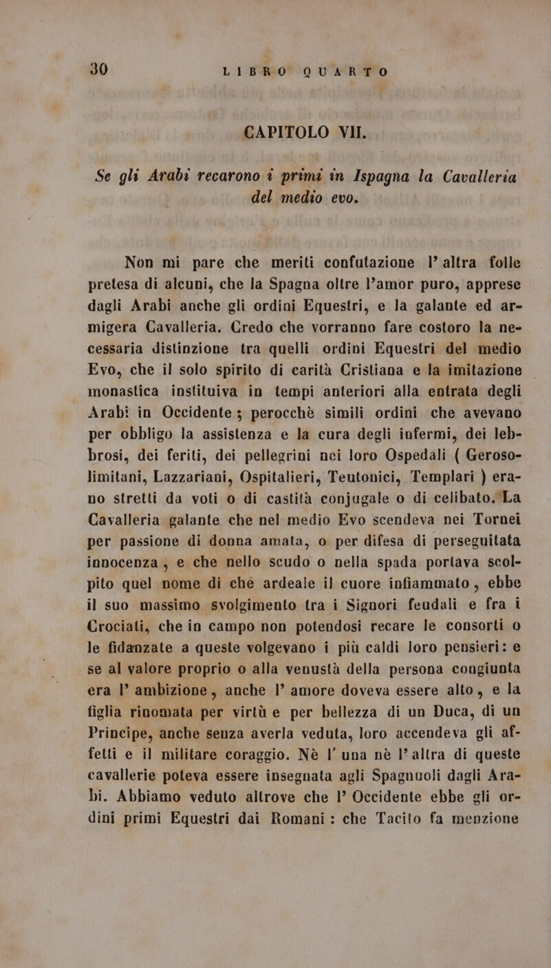 CAPITOLO VII. Se gli Arabi recarono è primi in Ispagna la Cavalleria del medio evo. Non mi pare che meriti confutazione 1’ altra folle pretesa di alcuni, che la Spagna oltre l'amor puro, apprese dagli Arabi anche gli ordini Equestri, e la galante ed ar- migera Cavalleria. Credo che vorranno fare costoro la ne- cessaria distinzione tra quelli ordini Equestri del medio Evo, che il solo spirito di carità Cristiana e la imitazione monastica instituiva in tempi anteriori alla entrata degli Arabi in Occidente; perocchè simili ordini che avevano per obbligo la assistenza e la cura degli infermi, dei leb- brosi, dei feriti, dei pellegrini nei loro Ospedali ( Geroso- limitani, Lazzariani, Ospitalieri, Teutonici, Templari ) era- | no stretti da voti o di castità conjugale o di celibato. La Cavalleria galante che nel medio Evo scendeva nei Tornei per passione di donna amata, 0 per difesa di perseguitata innocenza , e che nello scudo o nella spada portava scol- pito quel nome di ché ardeale il cuore infiammato , ebbe il suo massimo svolgimento tra i Signori feudali e fra i Crociati, che in campo non potendosi recare le consorti 0 le fidanzate a queste volgevano i più caldi loro pensieri: e se al valore proprio o alla venustà della persona congiunta era l’ ambizione, anche 1’ amore doveva essere alto, e la figlia rinomata per virtù e per bellezza di un Duca, di un Principe, anche senza averla veduta, loro accendeva gli af- fetti e il militare coraggio. Nè l’ una nè l’altra di queste cavallerie poteva essere insegnata agli Spagnuoli dagli Ara- bi. Abbiamo veduto altrove che 1° Occidente ebbe gli or- dini primi Equestri dai Romani : che Tacito fa menzione