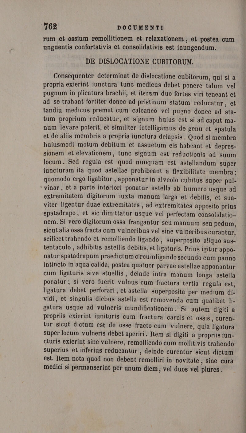 rum et ossium remollitionem et relaxationem, et postea cum unguentis confortativis et consolidativis est inungendum. DE DISLOCATIONE CUBITORUM. Consequenter determinat de dislocatione cubitorum, qui si a propria exierint iunctura tunc medicus debet ponere talum vel pugnum in plicatura brachii, et itertm duo fortes viri teneant et ad se trahant fortiter donec ad pristinum statum reducatur, et tandiu medicus premat cum calcaneo vel pugno donec ad sta- tum proprium reducatur, et signum huius est si ad caput ma- num levare poterit, et similiter intelligamus de genu et spatula et de aliis membris a propria iunctura delapsis . Quod si membra huiusmodi motum debitum et assuetum eis habeant et depres- sionem et elevationem, tunc signum est reductionis ad suum locum. Sed regula est quod nunquam est astellandum super iuncturam ita quod astellae prohibeant a flexibilitate membra: quomodo ergo ligabitur , apponatur in alveolo cubitus super pul- ‘vinar, et a parte interiori ponatur astella ab humero usque ad extremitatem digitorum iuxta manum larga et debilis, et sua- viter ligentur duae extremitates , ad extremitates apposito prius ‘spatadrapo , et sic dimittatur usque vel perfectam consolidatio- nem. Si vero digitorum ossa frangantur seu manuum seu pedum, sicut alia ossa fracta cum vulneribus vel sine vulneribus curantur, scilicettrahendo et remolliendo ligando, superposito aliquo sus- tentaculo , adhibitis astellis debitis, et ligaturis. Prius igitar appo- natur spatadrapum praedictum circumligando secundo cum panno intincto in aqua calida, postea quatuor parvae astellae apponantur cum ligaturis sive stuellis , deinde intra manum longa astella ponatur; si vero fuerit vulnus cum fractura tertia regula est, ligatura debet perforari, et astella superposita per medium di- vidi, et singulis diebus astella est removenda cum qualibet li- gatura usque ad vulneris mundificationem. Si autem digiti a propriis exierint iunituris cum fractura carnis et ossis, curen- tur sicut dictum est de osse fracto cum vulnere, quia ligatura super locum vulneris debet aperiri . Item si digiti a propriis iun- cturis exierint sine valnere, remolliendo cum mollitivis trahendo superius et inferius reducantur, deinde curentur sicut dictum est. Item nota quod non debent remolliri in novitate, sine cura medici si permanserint per unum diem, vel duos vel plures.