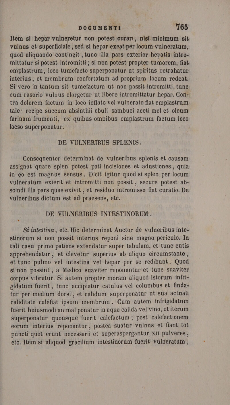 Item si hepar vulneretur non potest curari, nisi minimum sit vulnus et superficiale, sed si hepar exeat per locum vulperatum, quod aliquando contingit ; tunc illa pars exterior hepatis intro- mittatur si potest intromitti; si non potest propter tumorem, fiat emplastrum, loco tumefacto superponatur ut spiritus retrahatur interius, et membrum confortatum ad proprium locum redeat. Si vero in tantum sit tumefactum ut non possit intromitti, tunc cum rasorio vulnus elargetur ut libere intromittatur hepar. Con- tra dolorem factum in loco inflato vel vulnerato fiat emplastrum tale: recipe succum absinthii ebuli sambuci aceti mel et oleum farinam frumenti, ex quibus omnibus emplastrum factum loco laeso superponatur. DE VULNERIBUS SPLENIS. Consequenter determinat de vulneribus splenis et causam assignat quare splen potest pati incisiones et adustiones, quia in eo est magnus sensus. Dicit igitur quod si splen per locum vulneratum exierit et intromitti non possit , secure potest ab- scindi illa pars quae exivit , et residuo intromisso fiat curatio. De vulneribus dictum est ad praesens, etc. DE VULNERIBUS INTESTINORUM . St intestina, etc. Hic determinat Auctor de vulneribus inte- stinorum si non possit interius reponi sine magno periculo. In tali casu primo patiens extendatur super tabulam, et tunc cutis apprehendatur, et elevetur superius ab aliquo circumstante, et tunc pulmo vel intestina vel hepar per se redibunt. Quod si non possint, a Medico suaviter reponantur et tune suaviter corpus vibretur. Si autem propter moram aliquod istorum infri- gidatum fuerit, tunc accipiatur catulus vel columbus et finda- tur per medium dorsi, et calidum superponatur ut sua actuali caliditate calefiat ipsum membrum. Cum autem infrigidatum fuerit huiusmodi animal ponatur in aqua calida vel vino, et iterum superponatur quousque fuerit calefactum ; post calefactionem eorum interius reponantur, postea suatur vulnus et fiant tot puncti quot erunt necessarii et superaspergantur xII pulveres, etc. Item si aliquod gracilium intestinorum fuerit vulneratum ,