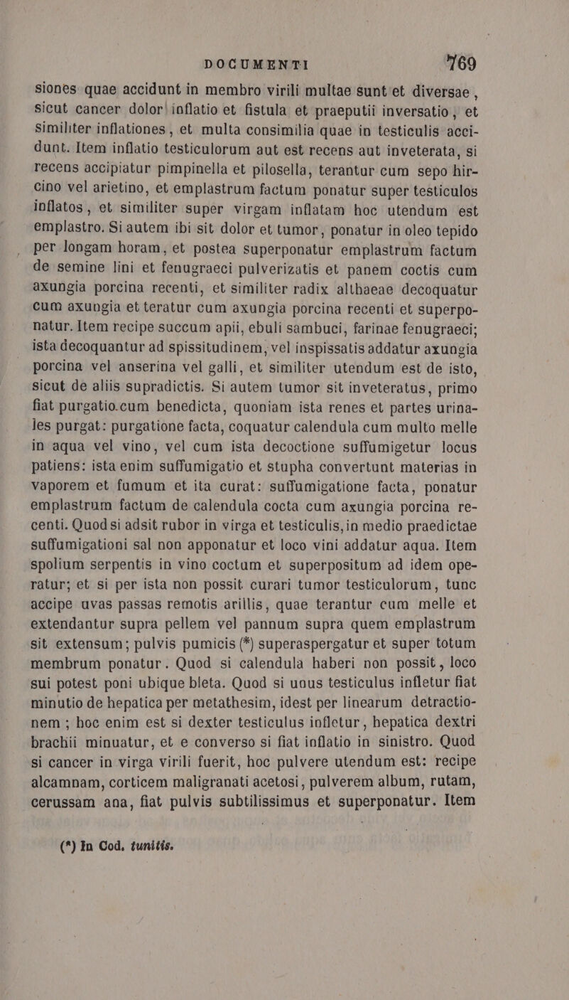 siones quae accidunt in membro virili multae sunt'et diversae, sicut cancer dolor\inflatio et fistula et praeputii inversatio ; et Similiter inflationes , et multa consimilia quae in testiculis acci- dunt. Item inflatio testiculorum aut est recens aut inveterata, si recens accipiatur pimpinella et pilosella, terantur cum sepo hir- Gino vel arietino, et emplastrum factum ponatur super testiculos inflatos, et similiter super virgam inflatam hoc utendum est emplastro. Si autem ibi sit dolor et tumor, ponatur in'oleo tepido per longam horam, et postea superponatur emplastrum factum de semine lini et fenugraeci pulverizatis et panem coctis cum axungia porcina recenti, et similiter radix althaeae decoquatur cum axungia et teratur cum axungia porcina recenti et superpo- natur. Item recipe succum apii, ebuli sambuci, farinae fenugraeci; ista decoquantur ad spissitudinem, vel inspissatis addatur axungia porcina vel anserina vel galli, et similiter utendum est de isto, sicut de aliis supradictis. Si autem tumor sit inveteratus, primo fiat purgatio.cum benedicta, quoniam ista renes et partes urina- les purgat: purgatione facta, coquatur calendula cum multo melle in aqua vel vino, vel cum ista decoctione suffumigetur locus patiens: ista enim suffumigatio et stupha convertunt materias in vaporem et fumum et ita curat: suffumigatione facta, ponatur emplastrum factum de calendula cocta cum axungia porcina re- centi. Quod si adsit rubor in virga et testiculis,in medio praedictae suffumigationi sal non apponatur et loco vini addatur aqua. Item spolium serpentis in vino coctaum et superpositum ad idem ope- ratur; et si per ista non possit curari tumor testiculoram, tunc accipe uvas passas remotis arillis, quae terantur cum melle et extendantur supra pellem vel pannum supra quem emplastram sit extensum; pulvis pumicis (*) superaspergatur et super totum membrum ponatur. Quod si calendula haberi non possit, loco sui potest poni ubique bleta. Quod si unus testiculus infletur fiat minutio de hepatica per metathesim, idest per linearum detractio- nem ; hoc enim est si dexter testiculus infletur, hepatica dextri brachii minuatur, et e converso si fiat inflatio in sinistro. Quod si cancer in virga Virili fuerit, hoc pulvere utendum est: recipe alcamnam, corticem maligranati acetosi, pulverem album, rutam, cerussam ana, fiat pulvis subtilissimus et superponatur. Item (*) In Cod, tunitis.