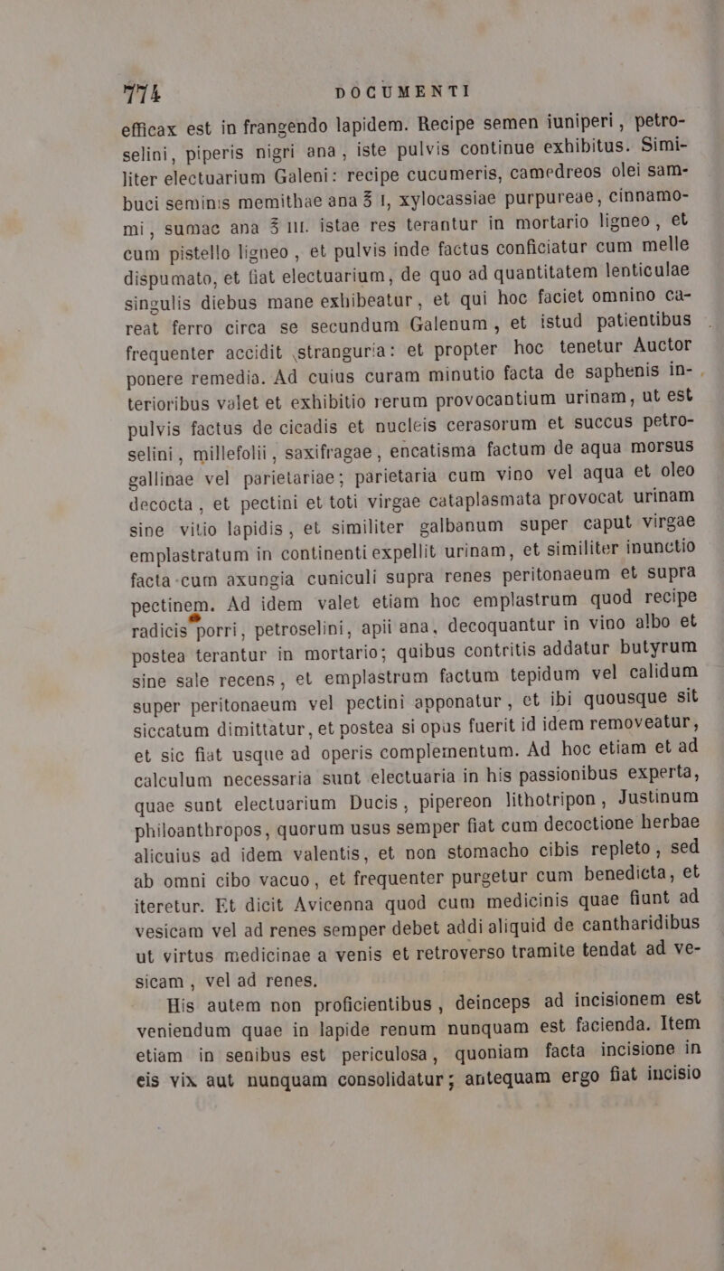 efficax est in frangendo lapidem. Recipe semen iuniperi, petro- selini, piperis nigri ana, iste pulvis continue exhibitus. Simi- liter electuarium Galeni: recipe cucumeris, camedreos olei sam- buci seminis memithae ana 3 I, xylocassiae purpureae, cinnamo- mi, sumac ana 5 NI. istae res terantur in mortario ligneo, et cum pistello ligneo , et pulvis inde factus conficiatur cum melle dispumato, et fiat electuarium, de quo ad quantitatem lenticulae singulis diebus mane exbibeatur, et qui hoc faciet omnino ca- reat ferro circa se secundum Galenum, et istud patientibus frequenter accidit \stranguria: et propter hoc tenetur Auctor ponere remedia. Ad cuius curam minutio facta de saphenis in-, terioribus valet et exhibitio rerum provocantium urinam, ut est pulvis factus de cicadis et nucleis cerasorum et succus petro- selini, millefolii, saxifragae, encatisma factum de aqua morsus gallinae vel parietariae; parietaria cum vino vel aqua et oleo decocta , et pectini et toti virgae cataplasmata provocat urinam sine vitio lapidis, et similiter galbanum super caput virgae emplastratum in continenti expellit urinam, et similiter inunctio facta cum axungia cuniculi supra renes peritonaeum et supra pectinem. Ad idem valet etiam hoc emplastrum quod recipe radicis porri, petroselini, apii ana, decoquantur in vino albo et postea terantur in mortario; quibus contritis addatur butyrum sine sale recens, et emplastrum factum tepidum vel calidum super peritonaeum vel pectini apponatur, et ibi quousque sit siccatum dimittatur, et postea si opus fuerit id idem removeatur, et sic fiat usque ad operis complementum. Ad hoc etiam et ad calculum necessaria sunt electuaria in his passionibus experta, quae sunt electuarium Ducis, pipereon lithotripon, Justinum philoanthropos, quorum usus semper fiat cum decoctione herbae alicuius ad idem valentis, et non stomacho cibis repleto , sed ab omni cibo vacuo, et frequenter purgetur cum benedicta, et iteretur. Et dicit Avicenna quod cum medicinis quae fiunt ad vesicam vel ad renes semper debet addi aliquid de cantharidibus ut virtus medicinae a venis et retroverso tramite tendat ad ve- sicam, vel ad renes. His autem non proficientibus, deinceps ad incisionem est veniendum quae in lapide renum nunquam est facienda. Item etiam in senibus est periculosa, quoniam facta incisione in eis vix aut nunquam consolidatur; antequam ergo fiat incisio