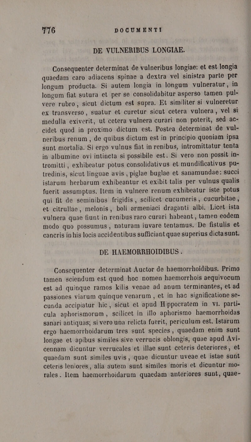 DE VULNERIBUS LONGIAE. Consequenter determinat de vulneribus longiae: et est longia quaedam caro adiacens spinae a dextra vel sinistra parte per longum producta. Si autem longia in longum vulneratur, in longum fiat sutura et per se consolidabitur asperso tamen pul- vere rubro, sicut dictum est supra. Et similiter si vulneretur ex transverso, suatur et curetur sicut cetera vulnera, vel si medulla exiverit, ut cetera vulnera curari non poterit, sed ac- cidet quod in proximo dictum est. Postea determinat de vul- neribus renum , de quibus dictum est in principio quoniam ipsa sunt mortalia. Si ergo vulnus fiat in renibus, intromittatur tenta in albumine ovi intincta si possibile est. Si vero non possit in- tromitti, exhibeatur potus consolidativus et mundificativus pu- tredinis, sicut linguae avis, piglae buglae et sanamundae: succi istarum herbarum exhibeantur et exibit talis per vulnus qualis fuerit assumptus. Item in vulnere renum exhibeatur iste potus qui fit de seminibus frigidis , scilicet cucumeris, cucurbitae, et citrullae, melonis, boli armeniaci draganti albi. Licet ista vulnera quae fiunt in renibus raro curari habeant, tamen eodem modo quo possumus, naturam iuvare tentamus. De fistulis et cancris in his locis accidentibus sufficiant quae superius dicta sunt. DE HAEMORRHOIDIBUS . Consequenter determinat Auctor de haemorrhoidibus. Primo tamen sciendum est quod hoc nomen haemorrhois aequivocum est ad quinque ramos kilis venae ad anum terminantes, et ad passiones viarum quinque venarum , et in hac significatione se- cunda accipiatur hic, sicut et apud Hippocratem in VI. parti» cula aphorismorum , scilicet in illo aphorismo haemorrhoidas sanari antiquas; si vero una relicta fuerit, periculum est. Istarum ergo haemorrhoidarum tres sunt species, quaedam enim sunt longae et apibus similes sive verrucis oblongis, quae apud Avi- cennam dicuntur verrucales et illae sunt ceteris deteriores, et quaedam sunt similes uvis, quae dicuntur uveae et istae sunt ceteris leniores, alia autem sunt similes moris et dicuntur mo- rales. Item haemorrhoidarum quaedam anteriores sunt, quae-