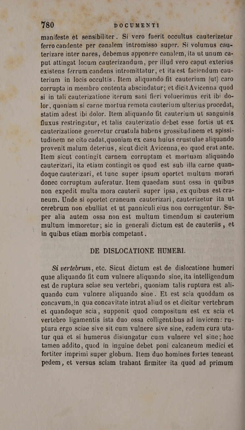 manifeste èt sensibiliter. Si vero fuerit occultus cauterizetur ferro candente per canalem intromisso super. Si volumus cau- terizare inter nares, debemus apponere canalem, ita ut unum ca- put attingat locum cauterizandum, per illud vero caput exterius existens ferrum candens intromittatur, et ita est faciendum cau- terium in locis occultis. Item aliquando fit cauterium (ut) caro corrupta in membro contenta abscindatur; et dicitAvicenna quod si in tali cauterizatione iterum sani fieri voluerimus erit ib! do- lor, quoniam si carne mortua remota cauterium ulterius procedat, statim adest ibi dolor. Item aliquando fit cauterium ut sanguinis fluxus restringatur, et talis cauterizatio debet esse fortis ut ex cauterizatione generetur crustula habens grossitudinem et spissi- tudinem ne cito cadat, quoniam ex casu huius crustulae aliquando provenit malum deterius, sicut dicit Avicenna, eo quod erat ante. Item sicut contingit carnem corruptam et mertuam aliquando cauterizari, ita etiam contingit os quod est sub illa carne quan- doque cauterizari, et tunc super ipsum oportet multum morari donec corruptum auferatur. Item quaedam sunt ossa in quibus non expedit multa mora cauterii super ipsa, ex quibus est cra- neum. Unde si oportet craneum cauterizari, cauterizetur ita ut cerebrum non ebulliat et ut panniculi eius non corrugentur. Su- per alia autem ossa non est multum timendum si cauterium multum immoretur; sic in generali dictum est de cauteriis , et in quibus etiam morbis competant . DE DISLOCATIONE HUMERI. Si vertebrum, etc. Sicut dictum est de dislocatione humeri quae aliquando fit cum vulnere aliquando sine, ita intelligendum est de ruptura sciae seu vertebri, quoniam talis ruptura est ali- quando cum vulnere aliquando sine. Et est scia quoddam os concavum,in qua concavitate intrat aliud os et dicitur vertebrum et quandoque scia, supponit quod compositum est ex scia et vertebro ligamentis ista duo ossa colligentibus ad invicem: ru- ptura ergo sciae sive sit cum vulnere sive sine, eadem cura uta- tur qua et si humerus disiungatur cum vulnere vel sine; hoc tamen addito, quod in inguine debet poni calcaneum medici et fortiter imprimi super globum. Item duo homines fortes teneant pedem, et versus sciam trahant firmiter ita quod ad primum