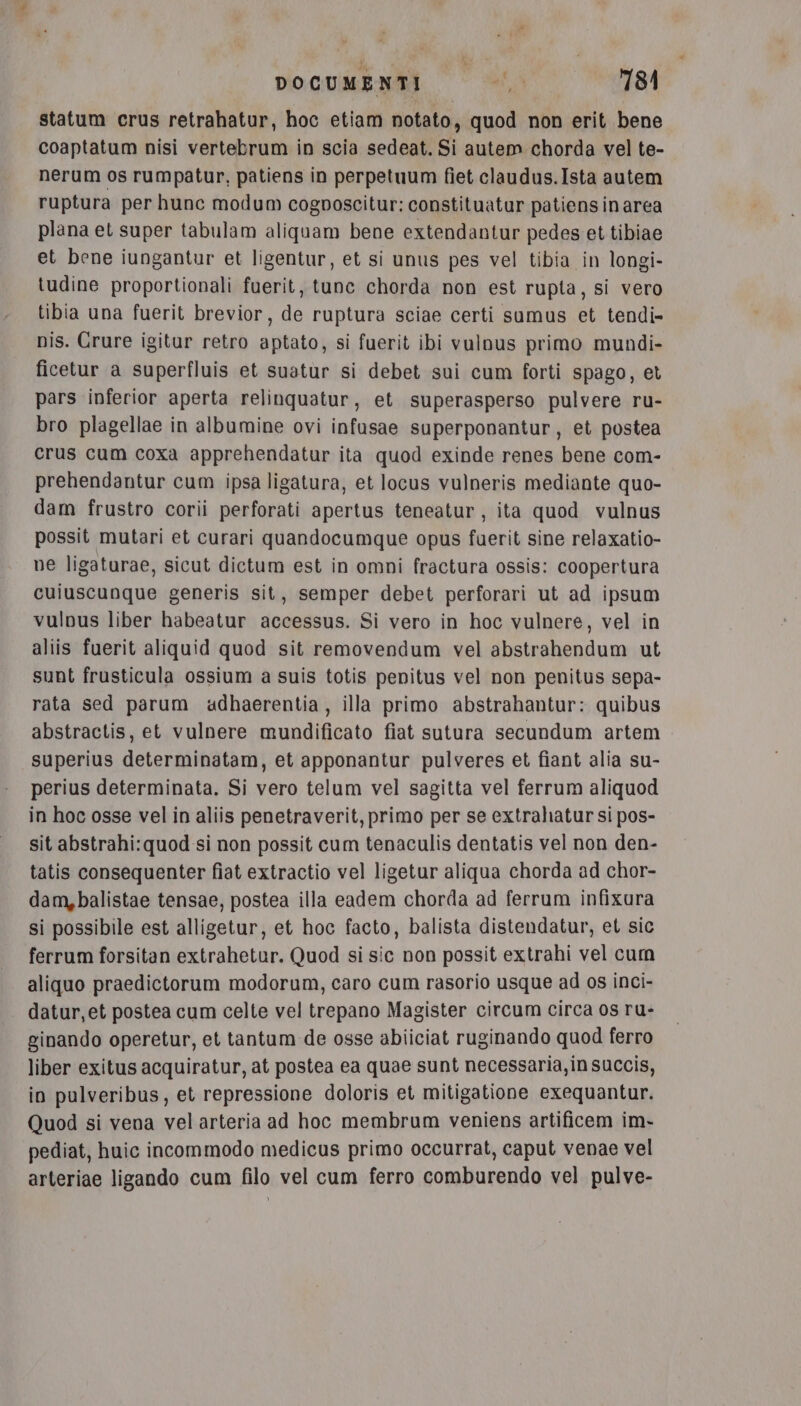 statum crus retrahatur, hoc etiam notato, quod non erit bene coaptatum nisi vertebrum in scia sedeat. Si autem chorda vel te- nerum os rumpatur, patiens in perpetuum fiet claudus.Ista autem ruptura per hunce modum cogposcitur: constituatur patiensinarea plana et super tabulam aliquam bene extendantur pedes et tibiae et bene iungantur et ligentur, et si unus pes vel tibia in longi- tudine proportionali fuerit, tune chorda non est rupta, si vero tibia una fuerit brevior, de ruptura sciae certi sumus et tendi- nis. Crure igitur retro aptato, si fuerit ibi vulnus primo mundi- ficetur a superfluis et suatur si debet sui cum forti spago, et pars inferior aperta relinquatur, et superasperso pulvere ru- bro plagellae in albumine ovi infusae superponantur, et postea crus cum coxa apprehendatur ita quod exinde renes bene com- prehendantur cum ipsa ligatura, et locus vulneris mediante quo- dam frustro corii perforati apertus teneatur, ita quod vulnus possit mutari et curari quandocumque opus fuerit sine relaxatio- ne ligaturae, sicut dictum est in omni fractura ossis: coopertura cuiuscunque generis sit, semper debet perforari ut ad ipsum vulnus liber habeatur accessus. Si vero in hoc vulnere, vel in aliis fuerit aliquid quod sit removendum vel abstrahendum ut sunt frusticula ossium a suis totis penitus vel non penitus sepa- rata sed parum adhaerentia, illa primo abstrahantur: quibus abstractis, et vulnere mundificato fiat sutura secundum artem superius determinatam, et apponantur pulveres et fiant alia su- perius determinata. Si vero telum vel sagitta vel ferrum aliquod in hoc osse vel in aliis penetraverit, primo per se extrahatur si pos- sit abstrahi:quod si non possit cum tenaculis dentatis vel non den- tatis consequenter fiat extractio vel ligetur aliqua chorda ad chor- dam,balistae tensae, postea illa eadem chorda ad ferrum infixura si possibile est alligetur, et hoc facto, balista distendatur, et sic ferrum forsitan extrahetur. Quod si sic non possit extrahi vel cum aliquo praedictorum modorum, caro cum rasorio usque ad os inci- . datur,et postea cum celte vel trepano Magister circum circa os ru- ginando operetur, et tantum de osse abiiciat ruginando quod ferro liber exitus acquiratur, at postea ea quae sunt necessaria, in succis, in pulveribus, et repressione doloris et mitigatione exequantur. Quod si vena vel arteria ad hoc membrum veniens artificem im- pediat, huic incommodo medicus primo occurrat, caput venae vel arteriae ligando cum filo vel cum ferro comburendo vel pulve-