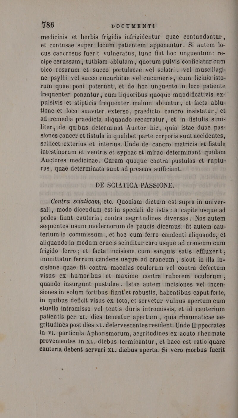 -medicinis et herbis frigidis infrigidentur quae contundantur, et contusae super locum patientem apponantur. Si autem lo- cus cancrosus fuerit vulneratus, tunc fiat hoc unguentum: re- cipe cerussam, tuthiam ablutam, quorum pulvis conficiatur cum oleo rosarum et succo portulacae vel solatri, vel muscillagi- ne psyllii vel succo cucurbitae vel cacumeris, cum licinio isto- rum quae poni poterunt, et de hoc unguento in loco patiente frequenter ponantur; cum liquoribus quoque mupodificativis ex- pulsivis et stipticis frequenter malum abluatur, et facta ablu- tione et loco suaviter exterso, praedicto cancro insistatur, et ad.remedia praedicta aliquando recurratur, et in fistulis simi- liter,.de quibus determinat Auctor hic, quia istae duae pas- siones cancer et fistula in qualibet parte corporis sunt accidentes, Scilicet (exterius et interius. Unde de cancro matricis et fistula intestinorum et ventris et syphac et mirac determinant quidam Auctores medicinae. Curam quoque contra pustulas et ruptu- ras, quae determinata sunt ad presens sufficiant. DE SCIATICA PASSIONE. Contra sciaticam, etc. Quoniam dictum est supra in univer- sali, modo dicendum est in speciali de istis: a capite usque ad pedes fiunt cauteria, contra aegritudines diversas. Nos autem sequentes usum modernorum de paucis dicemus: fit autem cau- terium in commissum , et hoc cum ferro candenti aliquando, et aliquando in modum crucis scinditur caro usque ad craneum cum frigido ferro; et facta incisione cum sanguis satis effluxerit, immittatur ferrum candens usque ad craneum, sicut in illa in- cisione quae fit contra maculas oculorum vel contra defectum visus ex humoribus et maxime contra ruborem oculorum, quando insurgunt pustulae. Istae autem incisiones vel incen- siones in solum fortibus fiunt'et robustis, habentibus caput forte, in quibus deficit visus ex toto, et servetur vulnus apertum cum stuello intromisso vel tentis duris intromissis, et id cauterium patientis per xL. dies teneatur apertum, quia rhaumaticae ae- gritudines post dies xL. defervescentes resident. Unde Hippocrates in vi, particula Aphorismorum, aegritudines ex acuto rheumate provenientes in xL. diebus terminantur, et haec est ratio quare cauteria debent servari xL. diebus aperta. Si vero morbus fuerit