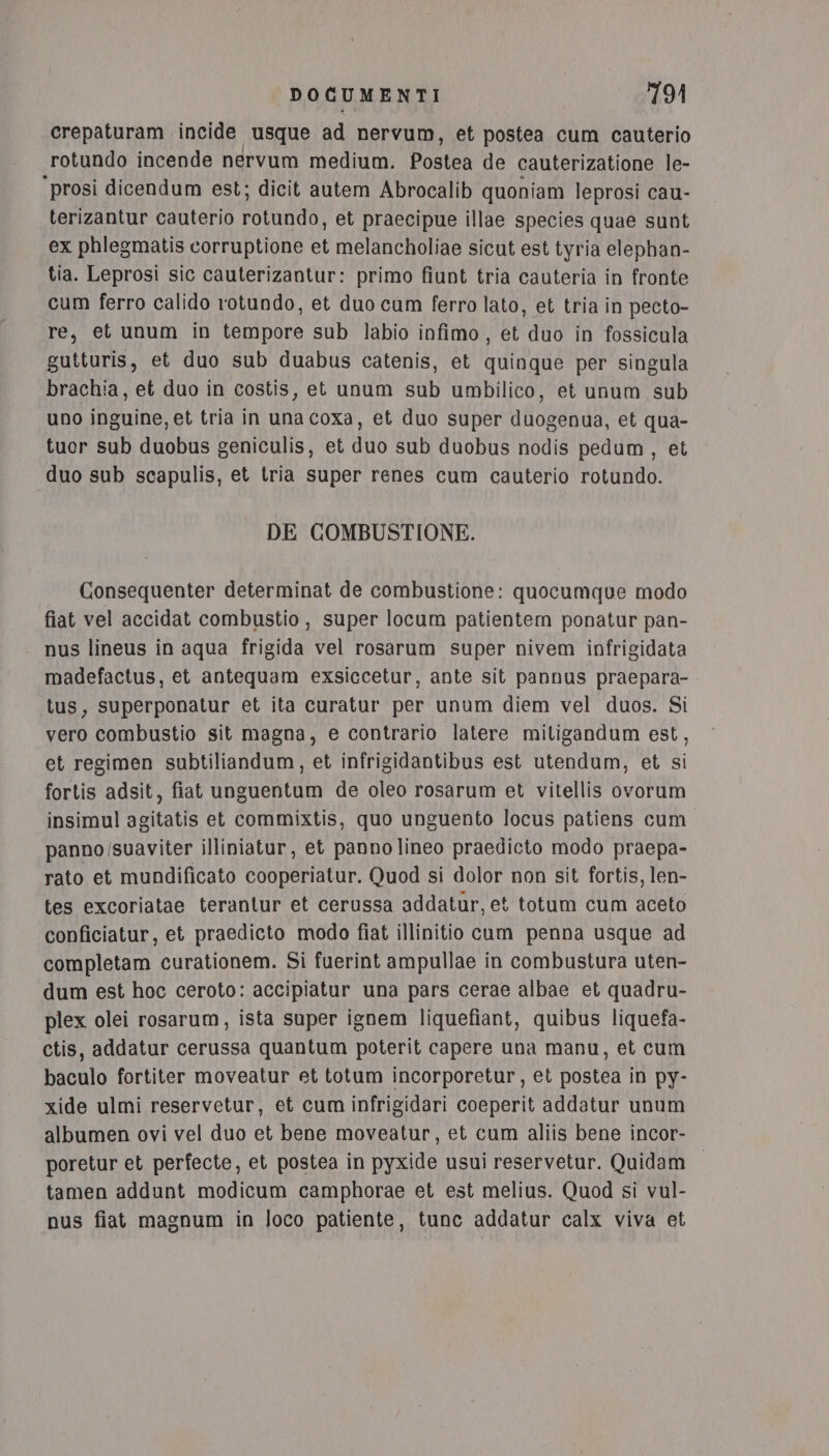 crepaturam incide usque ad nervum, et postea cum cauterio rotundo incende nervum medium. Postea de cauterizatione le- ‘prosi dicendum est; dicit autem Abrocalib quoniam leprosi cau- terizantur cauterio rotundo, et praecipue illae species quae sunt ex phlegmatis corruptione et melancholiae sicut est tyria elephan- tia. Leprosi sic cauterizantur: primo fiunt tria cauteria in fronte cum ferro calido rotundo, et duo cum ferro lato, et tria in pecto- re, et unum in tempore sub labio infimo , et duo in fossicula gutturis, et duo sub duabus catenis, et quinque per singula brachia, et duo in costis, et unum sub umbilico, et unum sub uno inguine, et tria in una coxa, et duo super duogenua, et qua- tuor sub duobus geniculis, et duo sub duobus nodis pedum, et duo sub scapulis, et tria super renes cum cauterio rotundo. DE COMBUSTIONE. Consequenter determinat de combustione: quocumque modo fiat vel accidat combustio, super locum patientem ponatur pan- nus lineus in aqua frigida vel rosarum super nivem infrigidata madefactus, et antequam exsiccetur, ante sit pannus praepara- tus, superponatur et ita curatur per unum diem vel duos. Si vero combustio sit magna, e contrario latere mitigandum est, et regimen subtiliandum, et infrigidantibus est utendum, et si fortis adsit, fiat unguentum de oleo rosarum et vitellis ovorum insimul agitatis et commixtis, quo unguento locus patiens cum panno/suaviter illiniatur, et pannolineo praedicto modo praepa- rato et mundificato cooperiatur. Quod si dolor non sit fortis, len- tes excoriatae terantur et cerussa addatur, et totum cum aceto conficiatur, et praedicto modo fiat illinitio cum penna usque ad completam curationem. Si fuerint ampullae in combustura uten- dum est hoc ceroto: accipiatur una pars cerae albae et quadru- plex olei rosarum, ista super ignem liquefiant, quibus liquefa- ctis, addatur cerussa quantum poterit capere una manu, et cum baculo fortiter moveatur et totum incorporetur, et postea in py- xide ulmi reservetur, et cum infrigidari coeperit addatur unum albumen ovi vel duo et bene moveatur, et cum aliis bene incor- poretur et perfecte, et postea in pyxide usui reservetur. Quidam tamen addunt modicum camphorae et est melius. Quod si vul- nus fiat magnum in loco patiente, tunc addatur calx viva et