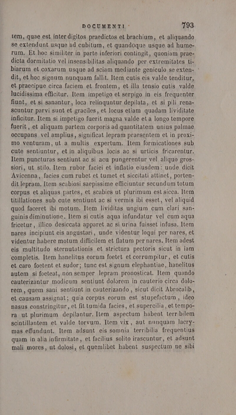 tem, quae est interdigitos praedictos et brachium, et aliquando se extendunt usque ad cubitum, et quandoque usque ad hume- rum. Et hoc similiter in parte inferiori contingit, quoniam prae- dicta dormitatio vel insensibilitas aliquando per extremitates ti- biarum et coxarum usque ad sciam mediante geniculo se exten- ‘ dit, et hoc signum nunquam fallit. Item cutis eis valde tenditur, et praecipue circa faciem et frontem, et illa tensio cutis valde lucidissima efficitur. Item impetigo et serpigo in eis frequenter fiunt, et si sanantur, loca relinquntur depilata, et si pili rena- scuntur parvi sunt et graciles, et locus etiam quadam lividitate ipficitur. Item si impetigo fuerit magna valde et a longo tempore fuerit, et aliquam partem corporis ad quantitatem unius palmae occupans vel amplius, significat lepram praesentem et in proxi- mo venturam, ut a multis expertum. Item formicationes sub cute sentiuntur, et in aliquibus locis ac si urticis fricarentur. Item puncturas sentiunt ac si acu pungerentur vel aliquo gros- siori, ut stilo. Item rubor faciei et inflatio eiusdem: unde dicit Avicenna, facies cum rubet et tumet et siccitati attinet, porten- dit lepram. Item scabiosi saepissime efficiuntur secundum totum corpus et aliquas partes, et scabies ut plurimum est sicca. Item titillationes sub cute sentiunt ac si vermis ibi esset, vel aliquid quod faceret ibi motum. Item lividitas ungium cum clari san- guinis diminutione. Item si cutis aqua infundatur vel cum aqua fricetur, illico desiccata apparet ac si urina fuisset infusa. Item nares incipiunt eis angustari, unde videntur loqui per nares, et videntur habere motum difficilem et flatum per nares. Item adest eis multitudo sternutationis et strictura pectoris sicut in iam ‘completis. Item hanelitus eorum foetet et corrumpitur, et cutis et caro foetent et sudor; tunc est signum elephantiae, hanelitus autem si foeteat, non semper lepram pronosticat. Item quando cauterizantur modicum sentiunt dolorem in cauterio circa dolo- rem, quem sani sentiunt in cauterizando , sicut dicit Abrocalib, et causam assignat; quia corpus eorum est stupefactum , ideo nasus constringitur, et fit tumida facies, et supercilia, et tempo- ra ut plurimum depilantur. Item aspectum habent terribilem scintillantem et valde torvum. Item vix, aut nunquam lacry- mas effundunt. Item adsunt eis somnia terribilia frequentius quam in alia infirmitate, et facilius solito irascuntur, et adsunt mali mores, ut dolosi, et quemlibet habent suspectum ne sibi