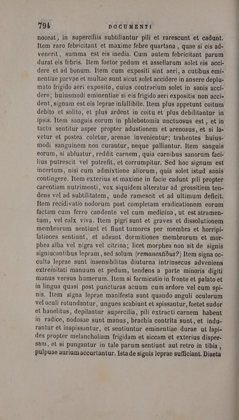 noceat, in superciliis subtiliantur pili et rarescunt et cadunt. Item raro febricitant et maxime febre quartana , quae si eis ad- venerit, summa est eis inedia. Cum autem febricitant parum durat eis febris. Item foetor pedum et assellarum solet eis acci-. dere et ad bonum. Item cum expositi sint aeri, a cutibus emi- nentiae parvae et multae sunt sicut solet accidere in ansere deplu- mato frigido aeri exposito, cuius contrarium solet in sanis acci- dere; huiusmodi eminentiae si eis frigido aeri expositis non acci» dent, signum est eis leprae infallibile. Item plus appetunt coitum debito et solito, et plus ardent in coitu et plus debilitantur in ipsis. Item sanguis eorum in phlebotomia unctuosus est, et in tactu sentitur asper propter adustionem et arenosus, et si la- vetur et postea coletur, arenae invenientur; trahentes huius- modi sanguinem non curantur, neque palliantur. Item sanguis eorum, si abluatur, reddit carnem, quia carnibus sanorum faci- lius putrescit vel putrefit, et corrumpitur. Sed hoc signum est incertum, nisi cum admixtione aliorum, quia solet istud sanis contingere. Item exterius et maxime in facie cadunt pili propter carentiam nutrimenti, vox siquidem alteratur ad grossitiem ten- dens vel ad subtilitatem, unde ramescit et ad ultimum deficit. Item recidivatio nodorum post completam eradicationem eorum factam cum ferro candente vel cum medicina, ut est atramen- tum, vel calx viva. Item pigri sunt et graves et dissolutionem membrorum sentiunt et fiunt tumores per membra et horripi- lationes sentiunt, et adsunt dormitiones membrorum et mor- phea alba vel nigra vel citrina; licet morphea non sit de signis signiucantibus lepram, sed solum (remanentibus?) Item signa oc- culta leprae sunt insensibilitas diuturna intrinsecus adveniens extremitati manuum et pedum, tendens a parte minoris digiti manus versus humerum. Item si formicatio in fronte et palato et in lingua quasi post puncturas acuum cum ardore vel cum Spi- nis. Item signa leprae manifesta sunt quando anguli oculorum vel oculi rotundantur, ungues scabiunt et spissantur, foetet sudor et hanelitus, depilantur supercilia, pili extracti carnem habent in radice, nodosae sunt manus, brachia contrita sunt, et indu- rantur et iospissantur, et sentiuntur eminentiae durae ut lapi- des propter melancholiam frigidam et siccam et exterius disper- sam, et si pungantur in tale parum sentiunt aut retro in tibia, pulpuae auriumaccurtantur. Ista de signis leprae sufficiant. Diaeta