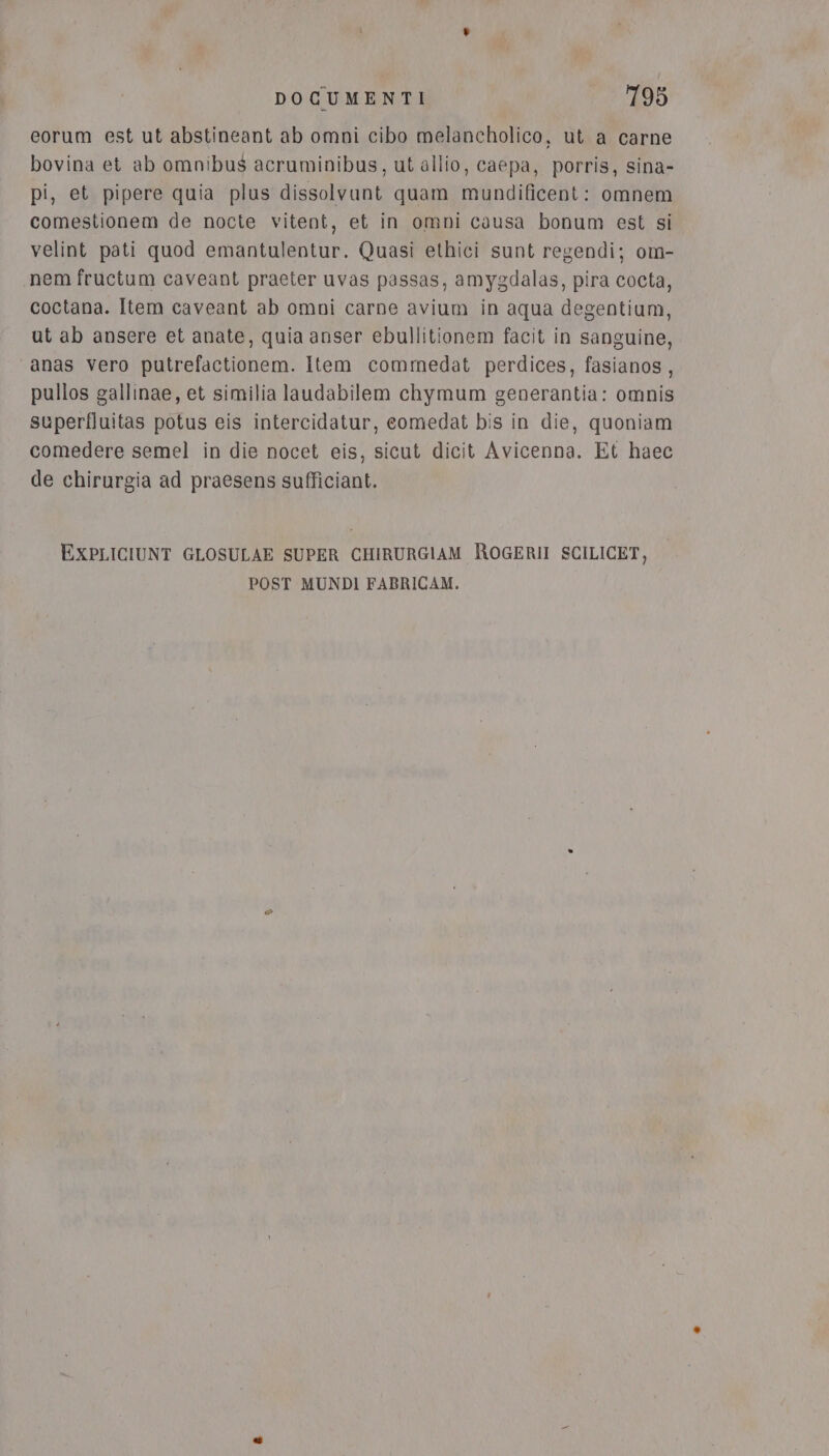 eorum est ut abstineant ab omni cibo melancholico, ut a carne bovina et ab omnibus acruminibus, ut allio, caepa, porris, sina- pi, et pipere quia plus dissolvunt quam mundificent: omnem comestionem de nocte vitent, et in omni causa bonum est si velint pati quod emantulentur. Quasi ethici sunt regendi; om- nem fructum caveant praeter uvas passas, amygdalas, pira cocta, coctana. Item caveant ab omni carne avium in aqua degentium, ut ab ansere et anate, quia anser ebullitionem facit in sanguine, “anas vero putrefactionem. Item commedat perdices, fasianos, pullos gallinae, et similia laudabilem chymum generantia: omnis superfluitas potus eis intercidatur, comedat bis in die, quoniam comedere semel in die nocet eis, sicut dicit Avicenna. Et haec de chirurgia ad praesens sufficiant. EXxPLICIUNT GLOSULAE SUPER CHIRURGIAM ROGERII SCILICET, POST MUNDI FABRICAM.