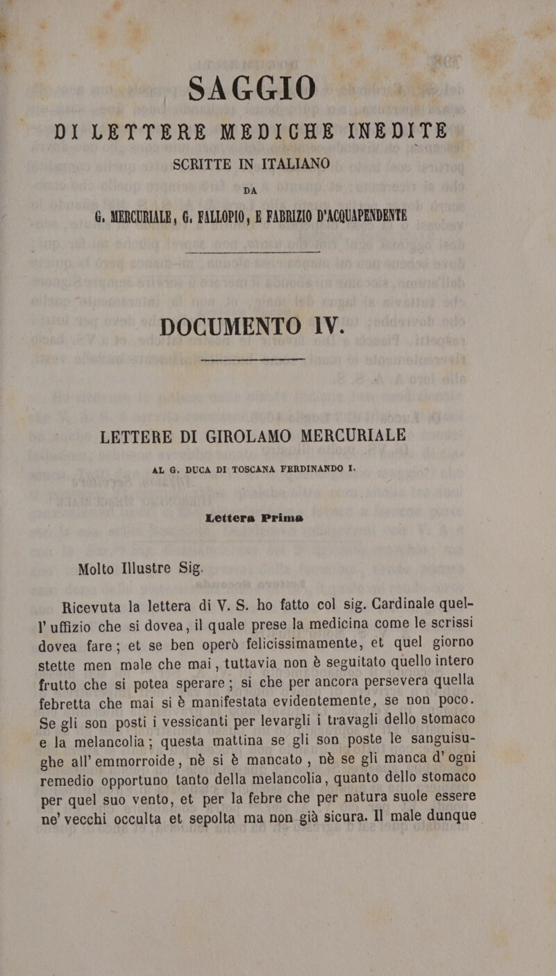 _ SAGGIO DI LETTERE MEDICHE INEDITE SCRITTE IN ITALIANO DA G, MERCURIALE, G. FALLOPIO, E FABRIZIO D'ACQUAPENDENTE DOCUMENTO IV. LETTERE DI GIROLAMO MERCURIALE AL G. DUCA DI TOSCANA FERDINANDO I. Lettera Prima Molto Illustre Sig. Ricevuta la lettera di V. S. ho fatto col sig. Cardinale quel- V uffizio che si dovea, il quale prese la medicina come le scrissi dovea fare; et se ben operò felicissimamente, et quel giorno stette men male che mai, tuttavia non è seguitato quello intero frutto che si potea sperare; si che per ancora persevera quella febretta che mai si è manifestata evidentemente, se non poco. Se gli son posti i vessicanti per levargli i travagli dello stomaco e la melancolia; questa mattina se gli son poste le sanguisu- ghe all’emmorroide, nè si è mancato , nè se gli manca d’ ogni remedio opportuno tanto della melancolia, quanto dello stomaco per quel suo vento, et per la febre che per natura suole essere ne vecchi occulta et sepolta ma non già sicura. Il male dunque