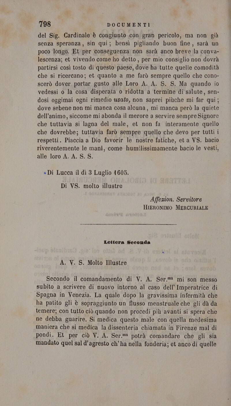 del Sig. Cardinale'è congiunto con gran pericolo, ma non già senza speranza, sin qui; bensì pigliando buon fine, sarà un poco longo. Et per conseguenza non sarà anco breve la conva- lescenza; et vivendo come ho detto, per mio consiglio non dovrà partirsi così tosto di questo paese, dove ha tutte quelle comodità che si ricercano; et quanto a me farò sempre quello che cono- scerò dover portar gusto alle Loro A. A. S. S. Ma quando io vedessi o la cosa disperata o ridotta a termine di salute, sen- dosi oggimai ogni rimedio usato, non saprei piùche mi far qui; dove sebene non mi manca cosa alcuna, mi manca però la quiete dell'animo, siccome mi abonda il merore a servire sempre Signore che tuttavia si lagna del male, et non fa interamente quello che dovrebbe; tuttavia farò sempre quello che devo per tutti i respetti. Piaccia a Dio favorir le nostre fatiche, et a VS. bacio riverentemente le mani, come humilissimamente bacio le vesti, alle loro A. A. S. S. » Di Lucca il dì 3 Luglio 1605. Di VS. molto illustre Affezion. Servitore HIERONIMO MERCURIALE Lettera Seconda A. V. S. Molto Illustre Secondo il comandamento di V. A. Ser.ma mi son messo subito a scrivere di nuovo intorno al caso dell’ Imperatrice di Spagna in Venezia. La quale dopo la gravissima infermità che | ha patito gli è sopraggiunto un flusso menstruale che gli dà da temere; con tutto ciò quando non procedi più avanti si spera che ne debba guarire. Si medica questo male con quella medesima maniera che si medica la dissenteria chiamata in Firenze mal di pondi. Et per ciò V. A. Ser.m potrà comandare che gli sia mandato quel sal d'agresto ch’ha nella fonderia; et anco di quelle