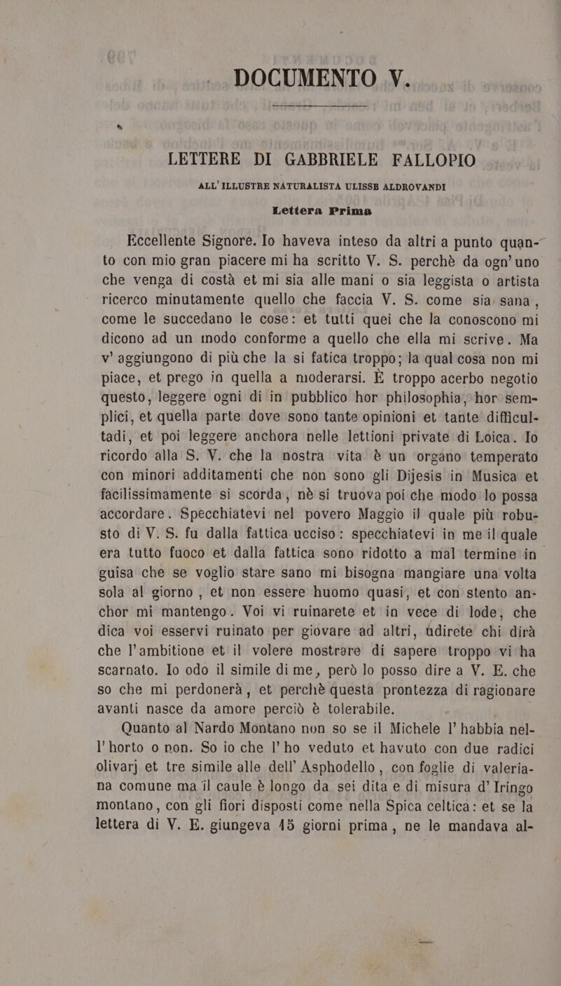 LETTERE DI GABBRIELE FALLOPIO ALL’ILLUSTRE NATURALISTA ULISSE ALDROVANDI Lettera Prima Eccellente Signore. Io haveva inteso da altri a punto quan-” to con mio gran piacere mi ha scritto V. S. perchè da ogn’ uno che venga di costà et mi sia alle mani o sia leggista o artista ricerco minutamente quello che faccia V. S. come sia sana, come le succedano le cose: et tutti quei che la conoscono mi dicono ad un modo conforme a quello che ella mi scrive. Ma v’ aggiungono di più che la si fatica troppo; la qual cosa non mi piace, et prego in quella a moderarsi. È troppo acerbo negotio questo, leggere ogni di in pubblico hor philosophia, hor sem- plici, et quella parte dove sono tante opinioni et tante difficul- tadi, et poi leggere anchora nelle lettioni private di Loica. To ricordo alla S. V. che la nostra vita è un organo temperato con minori additamenti che non sono gli Dijesis in Musica et facilissimamente si scorda, nè si truova poi che modo lo possa accordare. Specchiatevi nel povero Maggio il quale più robu- sto di V. S. fu dalla fattica ucciso: specchiatevi in me il: quale era tutto fuoco et dalla fattica sono ridotto a mal termine in. guisa che se voglio stare sano mi bisogna mangiare una volta sola al giorno , et non essere huomo quasi, et con stento an- chor mi mantengo. Voi vi ruinarete et in vece di lode, che dica voi esservi ruinato per giovare ad altri, Qdirete chi dirà che l’ambitione et il volere mostrare di sapere troppo vi ha scarnato. Io odo il simile di me, però lo posso dire a V. E. che so che mi perdonerà, et perchè questa prontezza di ragionare avanti nasce da amore perciò è tolerabile. Quanto al Nardo Montano non so se il Michele l’ habbia nel- l'horto o non. So io che l'ho veduto et havuto con due radici olivarj et tre simile alle dell’ Asphodello, con foglie di valeria- na comune ma il caule è longo da sei dita e di misura d°’ Iringo montano, con gli fiori disposti come nella Spica celtica: et se la lettera di V. E. giungeva 418 giorni prima, ne le mandava al-