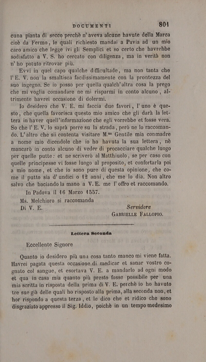 cuna pianta di secco perchè n’ aveva alcune havute della Marca cioè da Fermo, le quali richiesto mandai a Pavia ad un mio caro amico che legge ivi gli Semplici et so certo che havrebbe sodisfatto a V. S. ho cercato con diligenza, ma in verità non n’ ho potuto ritrovar più. Evvi in quel capo qualche difficultade, ma non tanta che lE. V. non la smaltisca facilissimamente con la prontezza del suo ingegno. Se io posso per quella qualch’altra cosa la prego che ‘mi voglia comandare ne mi risparmi in conto alcuno , al- trimente havrei occasione di dolermi. Io desidero che V. E. mi faccia due favori, l’ uno è que- sto, che quella favorisca questo mio amico che gli darà la let- tera in haver quell’informazione che egli vorrebbe et fosse vera. So che l’ E. V. lo saprà porre su la strada, però ne lo raccoman- do. L’ altro che sii contenta visitare M.»® Gentile mia conmadre a nome mio dicendole che io ho havuta la sua lettera, nè mancarò in conto alcuno di veder di procacciare qualche luogo per quelle putte: et ne scriverò al Matthiuolo, se per caso con quelle principesse vi fosse luogo al proposito, et confortarla poi a mio nome, et che io sono pure di questa opinione, che co- me il putto sia d’ undici o 12 anni, che me lo dia. Non altro salvo che baciando la mano a V.E. me .l’ offro et raccomando. In Padova il 16 Marzo 1557. Ms. Melchioro si raccomanda Di V. E. Servidore GABRIELLE FALLOPIO. Lettera Seconda Eccellente Signore Quanto io desidero più una cosa tanto manco mi viene fatta. Havrei pagata questa occasione.di medicar et Sanar vostro co- gnato col sangue, et esortava V. E. a mandarlo ad ogni modo et qua in casa mia quanto più presto fosse possibile per una mia scritta in risposta della prima di V. E. perchè io ho havuto tre sue già delle quali ho risposto alla prima, alla seconda non, et hor rispondo a questa terza , et le dico che et ridico che sono disgraziato appresso il Sig. Iddio, poichè in un tempo medesimo