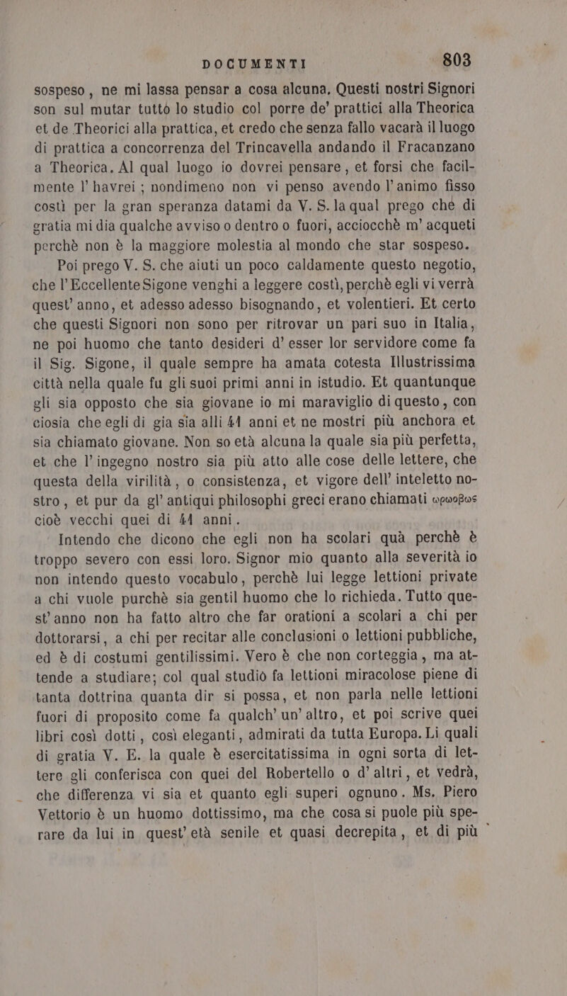 sospeso, ne mi lassa pensar a cosa alcuna, Questi nostri Signori son sul mutar tuttò lo studio col porre de’ prattici alla Theorica et de Theorici alla prattica, et credo che senza fallo vacarà il luogo di prattica a concorrenza del Trincavella andando il Fracanzano a Theorica, Al qual luogo io dovrei pensare, et forsi che. facil- mente l’ havrei ; nondimeno non vi penso avendo l’animo fisso costi per la gran speranza datami da V. S.la qual prego ché di eratia mi dia qualche avviso o dentro o fuori, acciocchè m' acqueti perchè non è la maggiore molestia al mondo che star sospeso. Poi prego V. S. che aiuti un poco caldamente questo negotio, che l’Eccellente Sigone venghi a leggere costì, perchè egli vi verrà quest’ anno, et adesso adesso bisognando, et volentieri. Et certo che questi Signori non sono per ritrovar un pari suo in Italia, ne poi huomo che tanto desideri d’ esser lor servidore come fa il Sig. Sigone, il quale sempre ha amata cotesta Illustrissima città nella quale fu gli suoi primi anni in istudio. Et quantunque gli sia opposto che sia giovane io mi maraviglio di questo, con ciosia che egli di gia sia alli 44 anni et ne mostri più anchora et sia chiamato giovane. Non so età alcuna la quale sia più perfetta, et che l'ingegno nostro sia più atto alle cose delle lettere, che questa della virilità, o consistenza, et vigore dell’ inteletto no- stro, et pur da gl’ antiqui philosophi greci erano chiamati wpwofvs cioè vecchi quei di 44 anni. | Intendo che dicono che egli non ha scolari quà perchè è troppo severo con essi loro. Signor mio quanto alla severità io non intendo questo vocabulo, perchè lui legge lettioni private a chi vuole purchè sia gentil huomo che lo richieda. Tutto que- stanno non ha fatto altro che far orationi a scolari a chi per dottorarsi, a chi per recitar alle conclasioni o lettioni pubbliche, ed è di costumi gentilissimi. Vero è che non corteggia, ma at- tende a studiare; col qual studiò fa lettioni miracolose piene di tanta dottrina quanta dir si possa, et non parla nelle lettioni fuori di proposito come fa qualch’ un’ altro, et poi scrive quei libri così dotti, così eleganti, admirati da tutta Europa. Li quali di gratia V. E. la quale è esercitatissima in ogni sorta di let- tere gli conferisca con quei del Robertello o d’ altri , et vedrà, che differenza vi sia et quanto egli superi ognuno. Ms. Piero Vettorio è un huomo dottissimo, ma che cosa si puole più spe- rare da lui in quest’'età senile et quasi decrepita, et di più