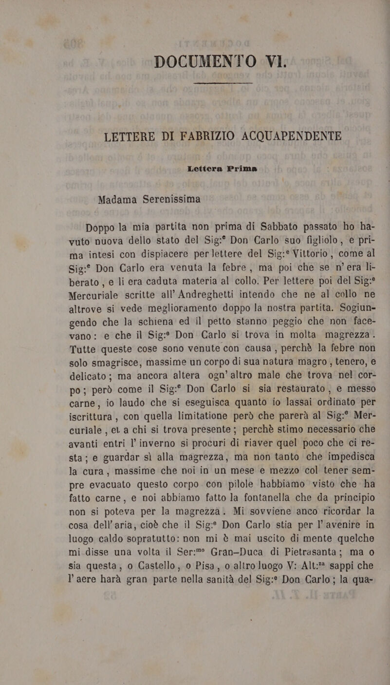 LETTERE DI FABRIZIO ACQUAPENDENTE Lettera Prima Madama Serenissima Doppo la mia partita non prima di Sabbato passato ho ha- vuto nuova dello stato del Sig:° Don Carlo suo figliolo, e pri- ma intesi con dispiacere per lettere del Sig:® Vittorio, come al Sig:° Don Carlo era venuta la febre, ma poi che se n'era li- berato , e li era caduta materia al collo. Per lettere poi del Sig;:° Mercuriale scritte all’ Andreghetti intendo che ne al collo ne altrove si vede meglioramento doppo la nostra partita. Sogiun- gendo che la schiena ed il petto stanno peggio che non face- vano: e che il Sig:* Don Carlo si trova in molta magrezza . Tutte queste cose sono venute con causa , perchè la febre non solo smagrisce, massime un corpo di sua natura magro , tenero, e delicato; ma ancora altera ogn’ altro male che trova nel cor- po; però come il Sig:° Don Carlo si sia restaurato, e messo carne, io laudo che si eseguisca quanto io lassai ordinato per iscrittura, con quella limitatione però che parerà al Sig:° Mer- curiale , et a chi si trova presente; perchè stimo necessario che avanti entri l’ inverno si procuri di riaver quel poco che ci re- sta; e guardar sì alla magrezza, ma non tanto che impedisca la cura, massime che noi in un mese e mezzo col tener sem- pre evacuato questo corpo con pilole habbiamo visto che ha fatto carne, e noi abbiamo fatto la fontanella che da principio non si poteva per la magrezza. Mi sovviene anco ricordar la cosa dell’aria, cioè che il Sig:* Don Carlo stia per l' avenire in luogo caldo sopratutto: non mi è mai uscito di mente quelche mi disse una volta il Ser:®° Gran-Duca di Pietrasanta; ma o sia questa, o Castello, o Pisa, o altro luogo V: Alt: sappi che l’ aere harà gran parte nella sanità del Sig:* Don Garlo; la qua-