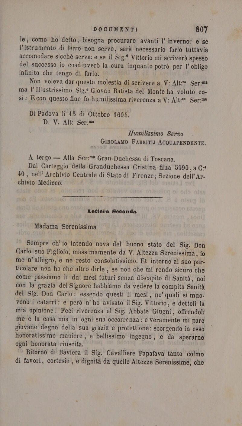 le, come ho detto, bisogna procurare avanti l’ inverno: e se l’istrumento di ferro non serve, sarà necessario farlo tuttavia accomodare sicchè serva: e se il Sig:° Vittorio mi scriverà spesso del successo io coadiuverò la cura inquanto potrò per l’ obligo infinito che tengo di farlo. Non voleva dar questa molestia di scrivere a V: Alt: Ser:ma ma l’Illustrissimo Sig.° Giovan Batista del Monte ha voluto co- sì: Econ questo fine fo humilissima riverenza a V: Alt: Ser:m Di Padova li 15 di Ottobre 1604. D. V. Alt: Ser:ma Humilissimo Servo GIROLAMO FABRITIJ ACQUAPENDENTE. A tergo — Alla Ser:m Gran-Duchessa di Toscana. Dal Carteggio della Granduchessa Cristina filza 5990, a C:* 40, nell’ Archivio Centrale di Stato di Firenze; Sezione dell’'Ar- . chivio Mediceo. Lettera Seconda Madama Serenissima Sempre ch'io intendo nova del buono stato del Sig. Don Carlo suo Figliolo, massimamente da V. Altezza Serenissima, io me n'allegro, e ne resto consolatissimo. Et intorno al suo par- ticolare non ho che altro dirle, se non che mi rendo sicuro che come passiamo li dui mesi futuri senza discapito di Sanità, noi con la grazia del Signore habbiamo da vedere la compita Sanità del Sig. Don Carlo: essendo questi li mesi, ne’ quali si muo- vono i catarri: e però n’ ho avisato il Sig. Vittorio, e dettoli la mia opinione. Feci riverenza al Sig. Abbate Giugni, offrendoli me e la casa mia in ogni sma occorrenza: e veramente mi pare giovane degno della sua grazia e protettione: scorgendo in esso honoratissime maniere, e bellissimo ingegno, e da sperarne ogni honorata riuscita. , Ritornò di Baviera il Sig. Cavalliere Papafava tanto colmo di favori, cortesie , e dignità da quelle Altezze Serenissime, che