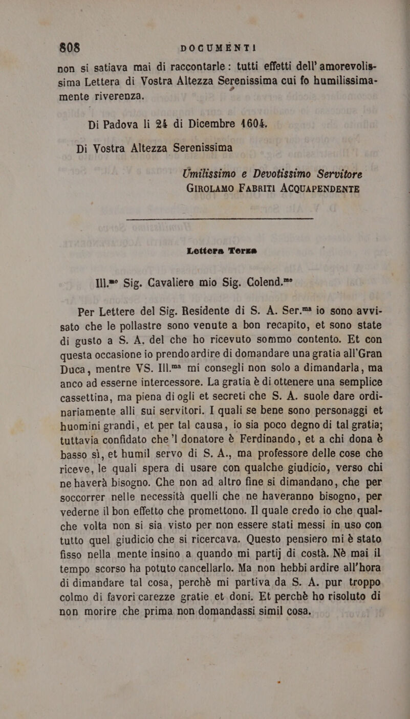 non si satiava mai di raccontarle: tutti effetti dell’ amorevolis- sima Lettera di Vostra Altezza Serenissima cui fo humilissima- mente riverenza. Di Padova li 24 di Dicembre 41604. Di Vostra Altezza Serenissima Umilissimo e Devotissimo Servitore GIROLAMO FABRITI ACQUAPENDENTE Lettera Terze I1}.8° Sig. Cavaliere mio Sig. Colend,.»° Per Lettere del Sig. Residente di S. A. Ser.m2 io sono avvi- sato che le pollastre sono venute a bon recapito, et sono state di gusto a S. A. del che ho ricevuto sommo contento. Et con questa occasione io prendo ardire di domandare una gratia all’Gran Duca, mentre VS. Ill.®® mi consegli non solo a dimandarla, ma anco ad esserne intercessore. La gratia è di ottenere una semplice cassettina, ma piena diogli et secreti che S. A. suole dare ordi- nariamente alli sui servitori. I quali se bene sono personaggi et huomini grandi, et per tal causa, io sia poco degno di tal gratia; tuttavia confidato che ’l donatore è Ferdinando, et a chi dona è basso sì, et humil servo di S. A., ma professore delle cose che riceve, le quali spera di usare con qualche giudicio, verso chi ne haverà bisogno. Che non ad altro fine si dimandano, che per soccorrer nelle necessità quelli che ne haveranno bisogno, per vederne il bon effetto che promettono. Il quale credo io che qual- che volta non si sia visto per non essere stati messi in uso con tutto quel giudicio che si ricercava. Questo pensiero mi è stato fisso nella mente insino a quando mi parti) di costà. Nè mai il tempo scorso ha potuto cancellarlo. Ma non hebbi ardire all’hora di dimandare tal cosa, perchè mi partiva da S. A. pur troppo colmo di favori carezze gratie et doni. Et perchè ho risoluto di non morire che prima non domandassi simil cosa.