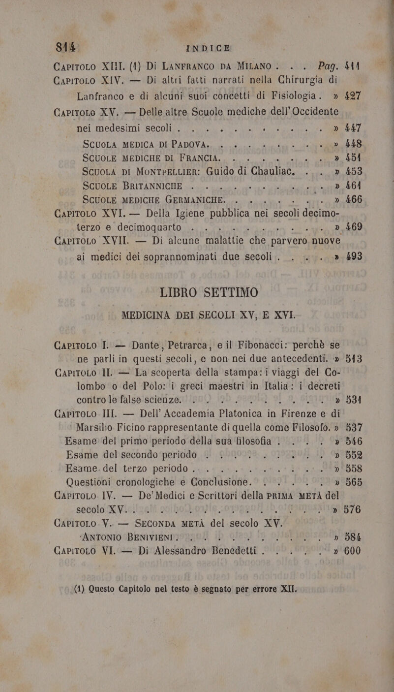 CapitoLo XIII. (1) Di LANFRANCO DA MILANO . . . Pag. 41 CapiroLo XIV. — Di altri fatti narrati nella Chirurgia di Lanfranco e di alcuni suoi concetti di Fisiologia. » 427 CapitoLo XV. — Delle altre. Scuole mediche dell’ Occidente Nei. medesimi Secpa ie de a A A e CM SCUOLA MEDICA DI PADOVA. » 448 SCUOLE MEDICHE DI FRANCIA. ; e A ScuoLa DI MONTPELLIER: Guido di pato s'e SCUOLE BRITANNICHE . ga a » 464 SCUOLE MEDICHE GERMANICHE. .. . . —. » 466 GapitoLo XVI. — Della Igiene pubblica nei Ria terzo e decimoquarto . . . . 0. 3,469 CapitoLo XVII. — Di alcune Ha IATA dr a tvoni nuove ai medici dei soprannominati due secoli. . . . .» 493 LIBRO SETTIMO MEDICINA DEI SECOLI XV, E XVI. GapitoLo I. — Dante, Petrarca, e il Fibonacci: perchè se ne parli in questi secoli, e non nei due antecedenti. -» 513 CAPITOLO IL. — La scoperta della stampa:i viaggi del Co- lombo o del Polo: i greci maestri in Italia: i decreti contro le false scienze. . . . .BISTEO:2594 GapitoLo III. — Dell’ Accademia merate in Vagrda e di ‘Marsilio. Ficino rappresentante di quella come Filosofo. » 537 Esame del primo periodo della sua filosofia . . . &lt; » 546 Esame debsecondo peridvdo fi pamo098, , OJ9EBO4 10 052 Esame. del terzo periodo .. .. .. . L01 D0 Ci BS RSS Questioni cronologiche e comvfisibae. DIRI, » 565 CapPiTtoLo. IV. — De’ Medici e Scrittori della PRIMA orta del setiolo:XW6}/0588 20/004 TOMBE 876 CAPITOLO. V.. — CSAR METÀ fp secolo XV. ‘ANTONIO BENIVIENI. 0. . 3 (DIVIDE RO SBOULUSRE (1) Questo Capitolo nel testo è segnato per errore XII.