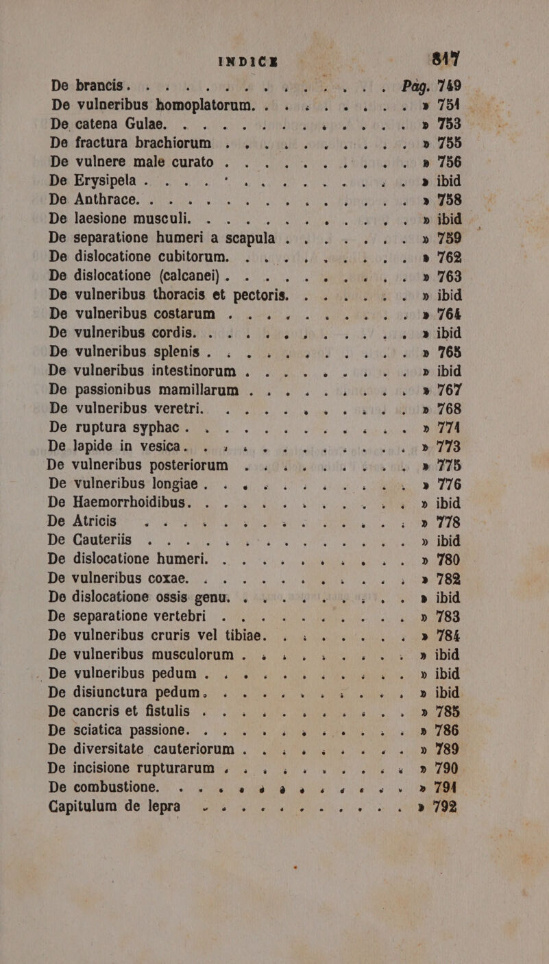 indica 847 De brancis. . . . Si eran N a 749 De vulneribus homoplatorum, O ROLIT AA VOMITO » 754, Deycatena Gulae.; “0/0 olbia pr 0 Id 709 De fractura brachiorum . . . .. 0.0.0... » 755 De vulnere male curato . . . ... 0.0... » 756 De ELySIPela i NL TE ANANDIA DecAnthrace. io i TAN a De laesione musculi. . ./... 1... 0, 0 mibido De separatione humeri a scapula . . .. ... » 759 De dislocatione cubitorum. . . ....... » 762 De dislocatione (calcanei). . . MN ROIO TNTPNBUPLOA Mr(ih De vulneribus thoracis et pectoris. si RT 69 did De vulneribus costarum . . . ....... » 764 De;vulneribus cordisi vidi Ruolo ti a Y pivevacibid De vulneribus splenis . . . ...... 0.0. » 765 De vulneribus intestinorum . . ....... » ibid De passionibus mamillarum . . . ... ... » 767 De: vulneribus. veretri.. | 0.0... 53194 ao. 768 De:tuptura syphaondstt.o li aio IAA De.]apide.ia vesiaai venosi e cavicotonbic pissaripite ia 37778 De vulneribus posteriorum . ././. 0.0.0. » 775 De vulneribus longiae . . LL... 4. » 776 De: Haemorrhotndibust: i ll ui e did De Atricis SRO ATENIESI TNA a SR UE TRI 778 De Cauteriis . . . NEO: TRAI RE OMO ARTO ARI i De dislocatione bumerii ME RP TT UR RT De:svalneribus: cora@.i. i e ata De dislocatione ossis. genu. . . . ..... . » ibid De separatione vertebri 0.0.0. 0.0. 1. 0788 De vulneribus cruris vel tibiae. . i... . . » 784 De vulneribus musculorum . . ...: ... ; » ibid De: vulneribus; pédumy. Gs al ia Did De. disiunctura pedum.. . 0.0.0. + sc ibid De: cancris et fistulis: .&lt;.0 n04 Se ZO De sciatica passione. . . . è... a 00. 4 «+ 786 De diversitate cauteriorum . . ...... » De incisione rupturarum o. LL... 6 4 De combustione. . . +. è è è è «+ è è è + d 794