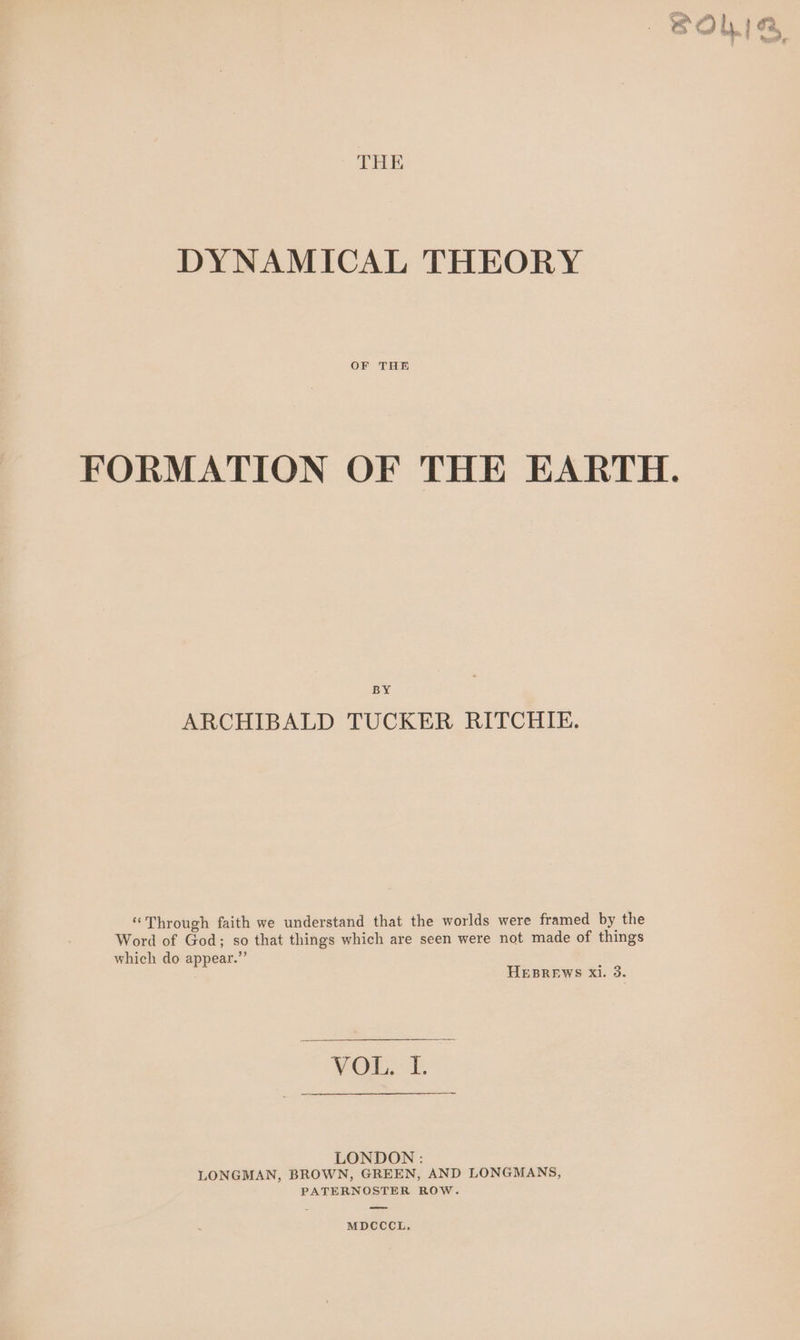 THE DYNAMICAL THEORY OF THE FORMATION OF THE EARTH BY ARCHIBALD TUCKER RITCHIE. “Through faith we understand that the worlds were framed by the Word of God; so that things which are seen were not made of things which do appear.” HEBREWS Xi. 3. DON: LONGMAN, BROWN, GREEN, AND LONGMANS, PATERNOSTER ROW. MDCCCL,