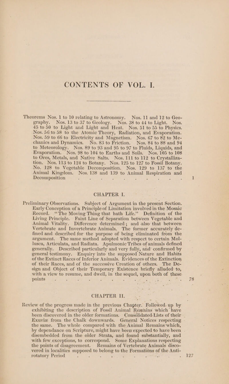 CONTENTS OF VOL. I. Theorems Nos. 1 to 10 relating to Astronomy. Nos. 11 and 12 to Geo- graphy. Nos. 13 to 37 to Geology. Nos. 38 to 44 to Light. Nos. 45 to 50 to Light and Light and Heat. Nos. 51 to 55 to Physics. Nos. 56 to 58 to the Atomic Theory, Radiation, and Evaporation. Nos. 59 to 66 to Electricity and Magnetism. Nos. 67 to 82 to Me- chanics and Dynamics. No. 83 to Friction. Nos. 84 to 88 and 94 to Meteorology. Nos. 89 to 93 and 95 to 97 to Fluids, Liquids, and Evaporation. Nos. 98 to 104 to Earths and Soils. Nos. 105 to 108 to Ores, Metals, and Native Salts. Nos. 111 to 112 to Crystalliza- tion. Nos. 113 to 124 to Botany. Nos. 125 to 127 to Fossil Botany. No. 128 to Vegetable Decomposition. Nos. 129 to 137 to the Animal Kingdom. Nos. 138 and 139 to Animal Respiration and Decomposition ; : : : : : F ; ; CHAPTER I. Preliminary Observations. Subject of Argument in the present Section. Early Conception of a Principle of Limitation involved in the Mosaic Record. ‘‘The Moving Thing that hath Life.” Definition of the Living Principle. Faint Line of Separation between Vegetable and Animal Vitality. Difference determined; and -also that between Vertebrate and Invertebrate Animals. The former accurately de- fined and described for the purpose of being eliminated from the argument, The same method adopted with respect to certain Mol- lusca, Articulata, and Radiata. Apulmonic Tribes of animals defined generally. Described particularly and very fully, and’ confirmed by general testimony. Enquiry into the supposed Nature and Habits of the Extinct Races of Inferior Animals. Evidences of the Extinction of their Races, and of the successive Creation of others. The De- sign and Object of their Temporary Existence briefly alluded: to, with a view to resume, and dwell, in the sequel, upon both of these points - : : : 2 : . CHAPTER II. Review of the progress made in the previous Chapter. Followed. up by exhibiting the description of Fossil Animal Remains which have been discovered in the older formations. Consolidated. Lists of their .. Exuvie from the Chalk downwards. Genéral Notices respecting . the same. The whole compared with the Animal Remains-which, by dependance on Scripture, might have been expected to have been disembedded from the older Strata, and found. substantially, and with few exceptions, to correspond. Some Explanations respecting the points of disagreement, Remains of Vertebrate Animals disco- vered in localities oss cates to ne to the Formations of = Anti- rotatory Period : : : .