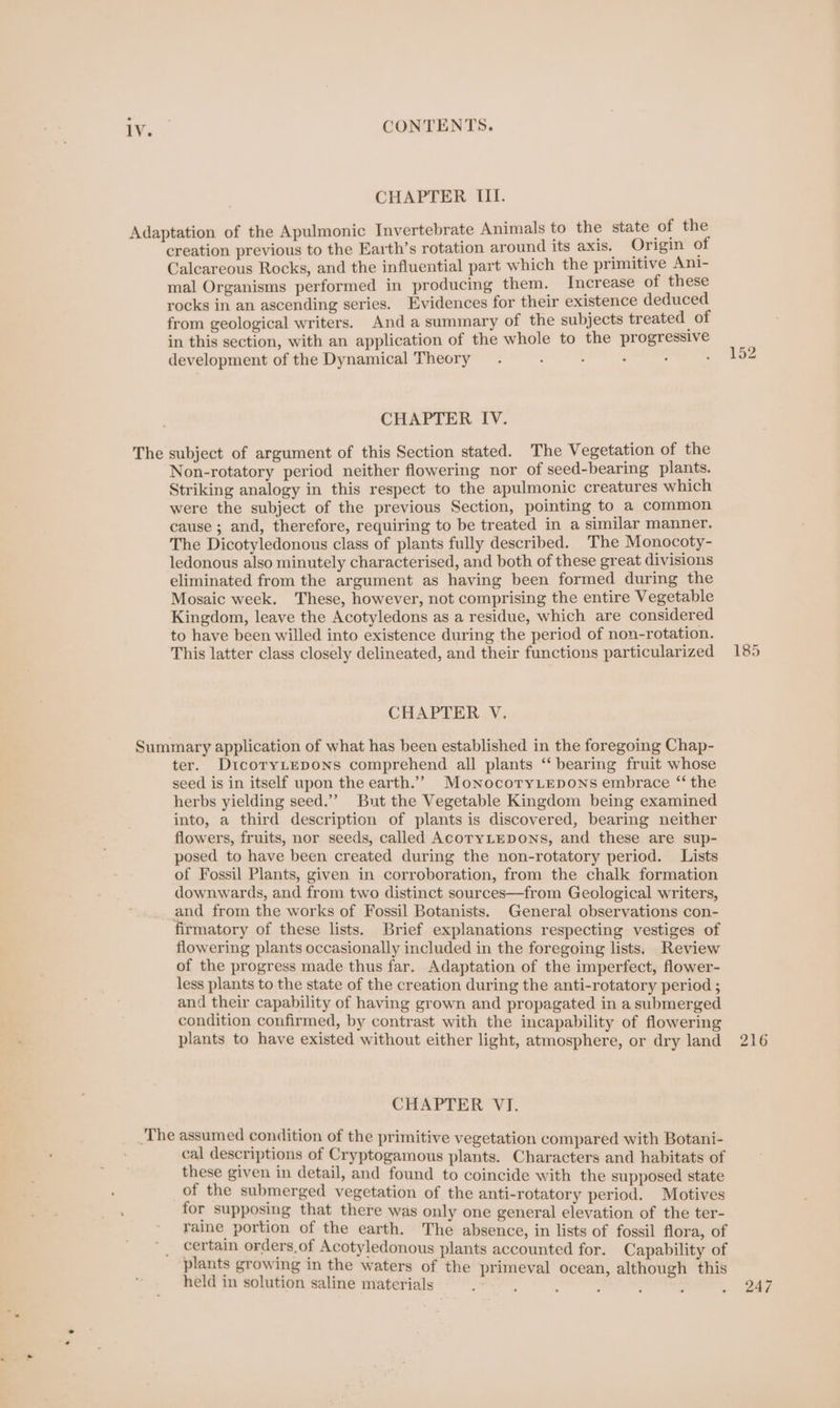 CHAPTER III. Adaptation of the Apulmonic Invertebrate Animals to the state of the creation previous to the Earth’s rotation around its axis. Origin of Calcareous Rocks, and the influential part which the primitive Ant- mal Organisms performed in producing them. Increase of these rocks in an ascending series. Evidences for their existence deduced from geological writers. Anda summary of the subjects treated of in this section, with an application of the whole to the progressive development of the Dynamical Theory. : ; : . . 152 CHAPTER IV. The subject of argument of this Section stated. The Vegetation of the Non-rotatory period neither flowering nor of seed-bearing plants. Striking analogy in this respect to the apulmonic creatures which were the subject of the previous Section, pointing to a common cause ; and, therefore, requiring to be treated in a similar manner. The Dicotyledonous class of plants fully described. The Monocoty- ledonous also minutely characterised, and both of these great divisions eliminated from the argument as having been formed during the Mosaic week. These, however, not comprising the entire Vegetable Kingdom, leave the Acotyledons as a residue, which are considered to have been willed into existence during the period of non-rotation. This latter class closely delineated, and their functions particularized 185 CHAPTER V. Summary application of what has been established in the foregoing Chap- ter. DtcoryLepons comprehend all plants ‘‘ bearing fruit whose seed is in itself upon the earth.’”’ MonocotryLepons embrace “ the herbs yielding seed.” But the Vegetable Kingdom being examined into, a third description of plants is discovered, bearing neither flowers, fruits, nor seeds, called AcoryLEDoNs, and these are sup- posed to have been created during the non-rotatory period. Lists of Fossil Plants, given in corroboration, from the chalk formation downwards, and from two distinct sources—from Geological writers, and from the works of Fossil Botanists. General observations con- firmatory of these lists. Brief explanations respecting vestiges of flowering plants occasionally included in the foregoing lists, Review of the progress made thus far. Adaptation of the imperfect, flower- less plants to the state of the creation during the anti-rotatory period ; and their capability of having grown and propagated in a submerged condition confirmed, by contrast with the incapability of flowering plants to have existed without either light, atmosphere, or dry land 216 CHAPTER VI. ‘The assumed condition of the primitive vegetation compared with Botani- cal descriptions of Cryptogamous plants. Characters and habitats of these given in detail, and found to coincide with the supposed state of the submerged vegetation of the anti-rotatory period. Motives for supposing that there was only one general elevation of the ter- raine portion of the earth. The absence, in lists of fossil flora, of certain orders.of Acotyledonous plants accounted for. Capability of plants growing in the waters of the primeval ocean, although this held in solution saline materials 247