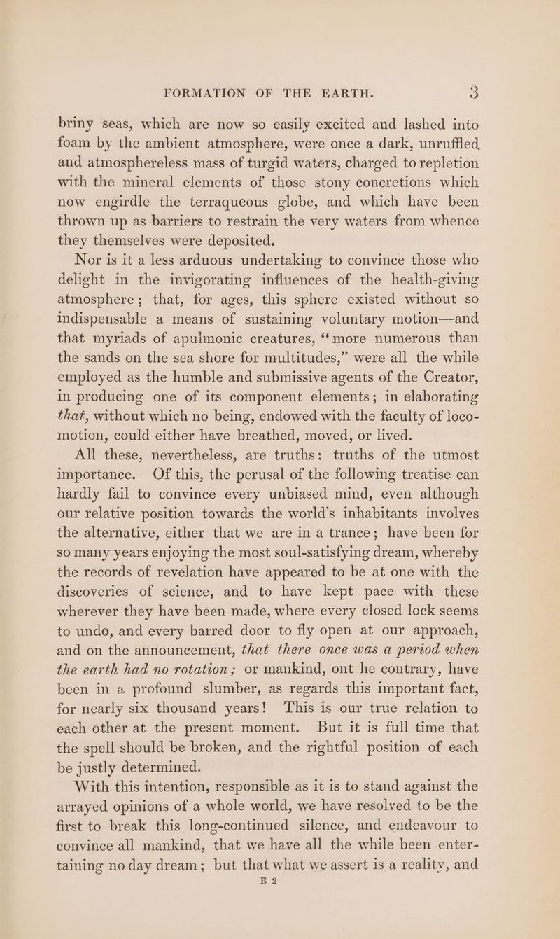briny seas, which are now so easily excited and lashed into foam by the ambient atmosphere, were once a dark, unruffled, and atmosphereless mass of turgid waters, charged to repletion with the mineral elements of those stony concretions which now engirdle the terraqueous globe, and which have been thrown up as barriers to restrain the very waters from whence they themselves were deposited. Nor is it a less arduous undertaking to convince those who delight in the invigorating influences of the health-giving atmosphere; that, for ages, this sphere existed without so indispensable a means of sustaining voluntary motion—and that myriads of apulmonic creatures, “more numerous than the sands on the sea shore for multitudes,” were all the while employed as the humble and submissive agents of the Creator, in producing one of its component elements; in elaborating that, without which no being, endowed with the faculty of loco- motion, could either have breathed, moved, or lived. All these, nevertheless, are truths: truths of the utmost importance. Of this, the perusal of the following treatise can hardly fail to convince every unbiased mind, even although our relative position towards the world’s inhabitants involves the alternative, either that we are in a trance; have been for so many years enjoying the most soul-satisfying dream, whereby the records of revelation have appeared to be at one with the discoveries of science, and to have kept pace with these wherever they have been made, where every closed lock seems to undo, and every barred door to fly open at our approach, and on the announcement, that there once was a period when the earth had no rotation; or mankind, ont he contrary, have been in a profound slumber, as regards this important fact, for nearly six thousand years! This is our true relation to each other at the present moment. But it is full time that the spell should be broken, and the rightful position of each be justly determined. With this intention, responsible as it is to stand against the arrayed opinions of a whole world, we have resolved to be the first to break this long-continued silence, and endeavour to convince all mankind, that we have all the while been enter- taining no day dream; but that what we assert is a reality, and B2