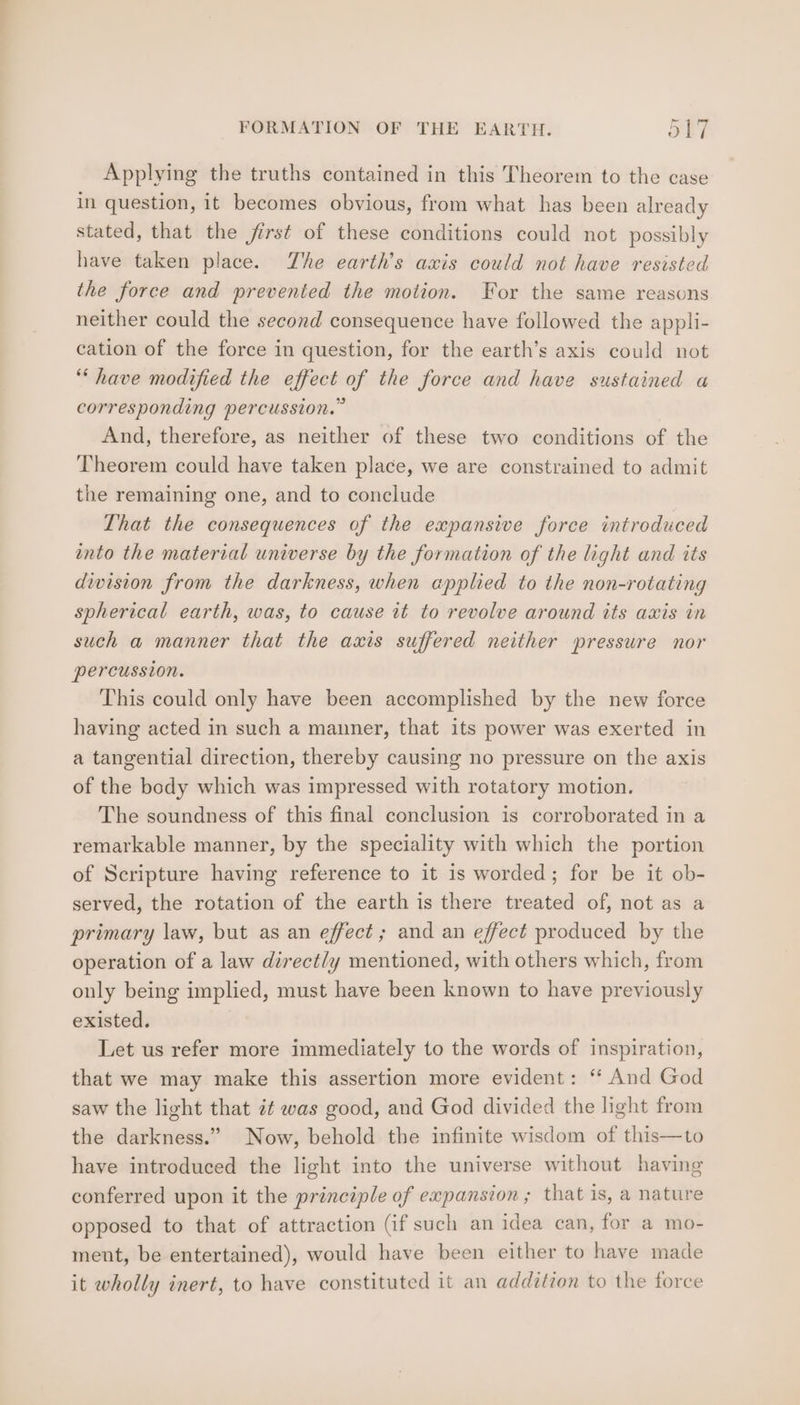 Applying the truths contained in this Theorem to the case in question, it becomes obvious, from what has been already stated, that the first of these conditions could not possibly have taken place. The earth’s axis could not have resisted the force and prevented the motion. For the same reasons neither could the second consequence have followed the appli- cation of the force in question, for the earth’s axis could not ““ have modified the effect of the force and have sustained a corresponding percussion.” And, therefore, as neither of these two conditions of the Theorem could have taken place, we are constrained to admit the remaining one, and to conclude That the consequences of the expansive force introduced into the material universe by the formation of the light and its division from the darkness, when applied to the non-rotating spherical earth, was, to cause it to revolve around its axis in such a manner that the axis suffered neither pressure nor percussion. This could only have been accomplished by the new force having acted in such a manner, that its power was exerted in a tangential direction, thereby causing no pressure on the axis of the body which was impressed with rotatory motion. The soundness of this final conclusion is corroborated in a remarkable manner, by the speciality with which the portion of Scripture having reference to it is worded; for be it ob- served, the rotation of the earth is there treated of, not as a primary law, but as an effect; and an effect produced by the operation of a law direct/y mentioned, with others which, from only being implied, must have been known to have previously existed. Let us refer more immediately to the words of inspiration, that we may make this assertion more evident: “* And God saw the light that zt was good, and God divided the light from the darkness.” Now, behold the infinite wisdom of this—to have introduced the light into the universe without having conferred upon it the principle of expansion; that is, a nature opposed to that of attraction (if such an idea can, for a mo- ment, be entertained), would have been either to have made it wholly inert, to have constituted it an addition to the force