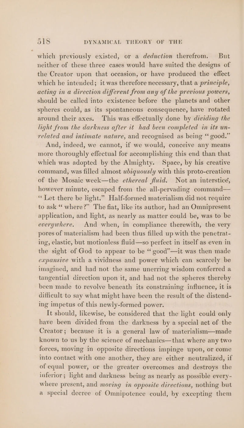 which previously existed, or a deduction therefrom. But neither of these three cases would have suited the designs of the Creator upon that occasion, or have produced the effect which he intended; it was therefore necessary, that a principle, acting in a direction different from any of the previous powers, should be called into existence before the planets and other spheres could, as its spontaneous consequence, have rotated around their axes. ‘This was effectually done by dividing the light from the darkness after it had been completed in its un- related and intimate nature, and recognised as being ‘‘ good.” And, indeed, we cannot, if we would, conceive any means more thoroughly effectual for accomplishing this end than that which was adopted by the Almighty. Space, by his creative command, was filled almost wb¢quously with this proto-creation of the Mosaic week—the ethereal fluid. Not an intersticé, however minute, escaped from the all-pervading command— ‘“‘ Let there be light.” Half-formed materialism did not require to ask “‘ where?” The fiat, like its author, had an Omnipresent application, and light, as nearly as matter could be, was to be everywhere. And when, in compliance therewith, the very pores of materialism had been thus filled up with the penetrat- ing, elastic, but motionless fluid—so perfect in itself as even in the sight of God to appear to be ‘‘ good”—it was then made expansive with a vividness and power which can scarcely be imagined, and had not the same unerring wisdom conferred a tangential direction upon it, and had not the spheres thereby been made to revolve beneath its constraining influence, it is difficult to say what might have been the result of the distend- ing impetus of this newly-formed power. It should, likewise, be considered that the light could only have been divided from the darkness by a special act of the Creator; because it is a general law of materialism—made known to us by the science of mechanics—that where any two forces, moving in opposite directions impinge upon, or come into contact with one another, they are either neutralized, if of equal power, or the greater overcomes and destroys the inferior; light and darkness being as nearly as possible every- where present, and moving in opposite directions, nothing but a special decree of Omnipotence could, by excepting them