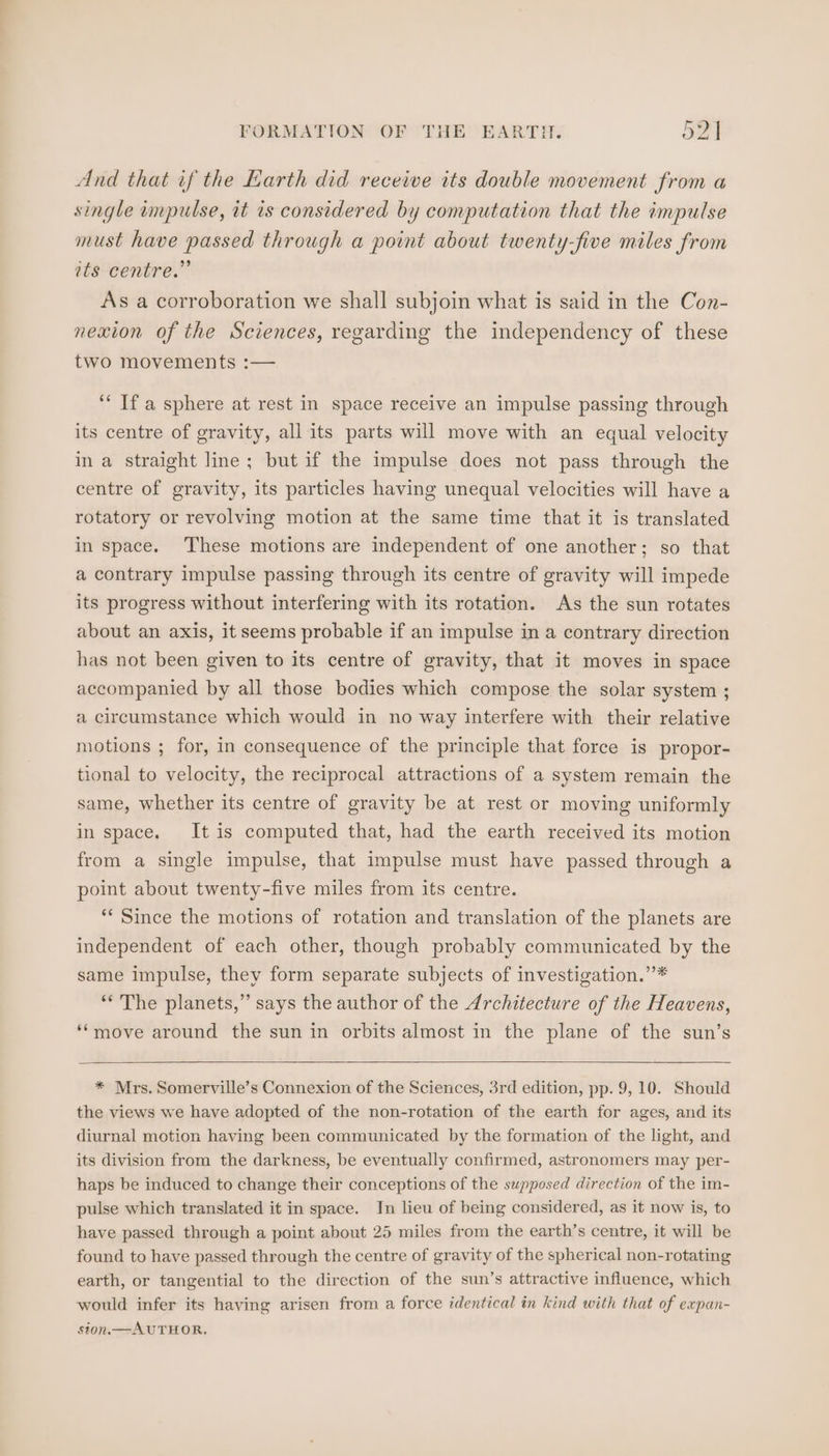 And that if the Earth did receive its double movement from a single impulse, it is considered by computation that the impulse must have passed through a point about twenty-five miles from ats centre.” As a corroboration we shall subjoin what is said in the Con- nexion of the Sciences, regarding the independency of these two movements :— ‘“‘ If a sphere at rest in space receive an impulse passing through its centre of gravity, all its parts will move with an equal velocity in a straight line; but if the impulse does not pass through the centre of gravity, its particles having unequal velocities will have a rotatory or revolving motion at the same time that it is translated in space. These motions are independent of one another; so that a contrary impulse passing through its centre of gravity will impede its progress without interfering with its rotation. As the sun rotates about an axis, it seems probable if an impulse in a contrary direction has not been given to its centre of gravity, that it moves in space accompanied by all those bodies which compose the solar system ; a circumstance which would in no way interfere with their relative motions ; for, in consequence of the principle that force is propor- tional to velocity, the reciprocal attractions of a system remain the same, whether its centre of gravity be at rest or moving uniformly in space. It is computed that, had the earth received its motion from a single impulse, that impulse must have passed through a point about twenty-five miles from its centre. ** Since the motions of rotation and translation of the planets are independent of each other, though probably communicated by the same impulse, they form separate subjects of investigation.’’* ‘* The planets,” says the author of the Architecture of the Heavens, ‘‘move around the sun in orbits almost in the plane of the sun’s * Mrs. Somerville’s Connexion of the Sciences, 3rd edition, pp. 9,10. Should the views we have adopted of the non-rotation of the earth for ages, and its diurnal motion having been communicated by the formation of the light, and its division from the darkness, be eventually confirmed, astronomers may per- haps be induced to change their conceptions of the supposed direction of the im- pulse which translated it in space. In lieu of being considered, as it now is, to have passed through a point about 25 miles from the earth’s centre, it will be found to have passed through the centre of gravity of the spherical non-rotating earth, or tangential to the direction of the sun’s attractive influence, which would infer its having arisen from a force identical in kind with that of expan- sion. —AUTHOR.
