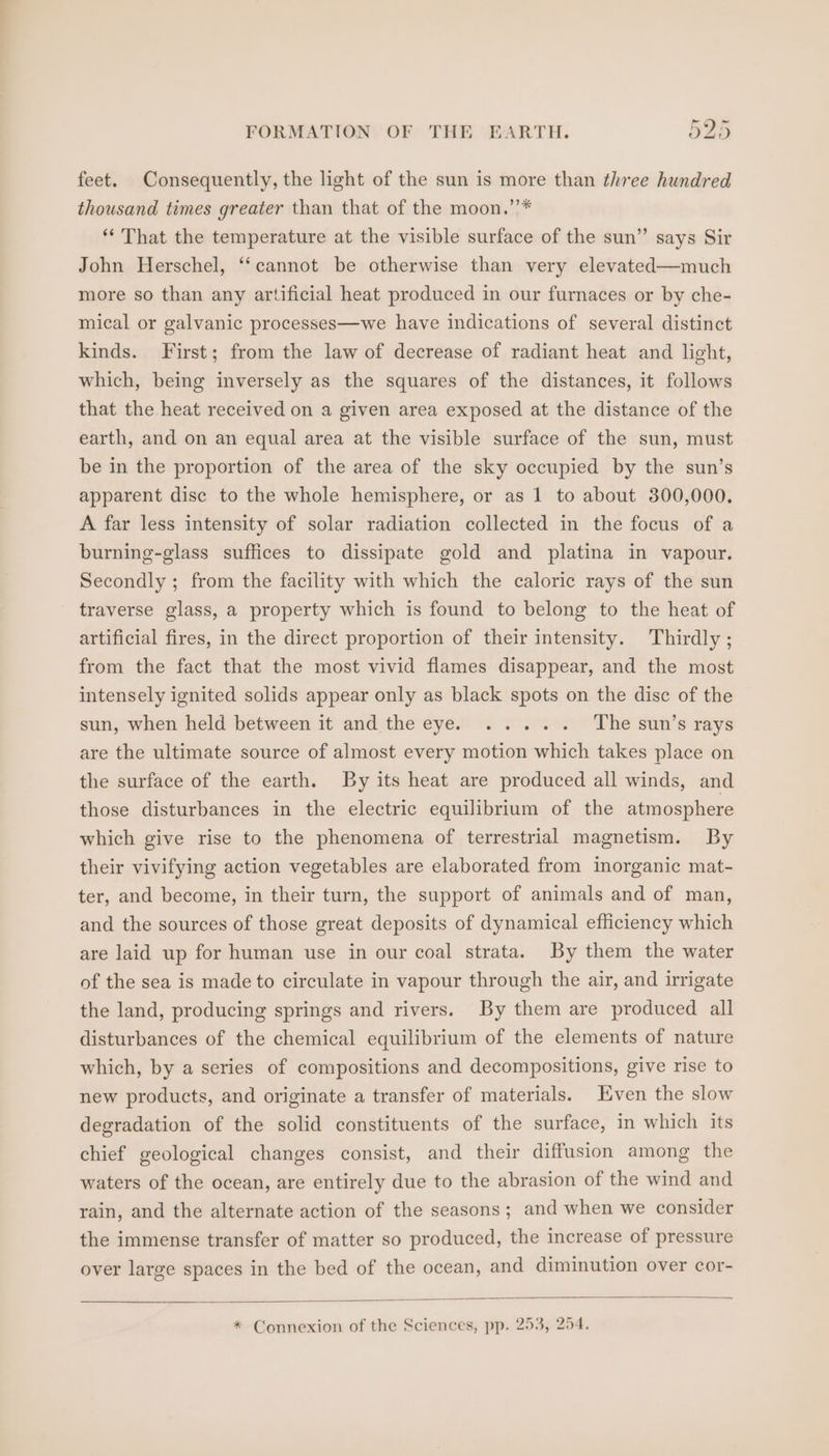 feet. Consequently, the light of the sun is more than three hundred thousand times greater than that of the moon.’’* ** That the temperature at the visible surface of the sun” says Sir John Herschel, ‘‘cannot be otherwise than very elevated—much more so than any artificial heat produced in our furnaces or by che- mical or galvanic processes—we have indications of several distinct kinds. First; from the law of decrease of radiant heat and light, which, being inversely as the squares of the distances, it follows that the heat received on a given area exposed at the distance of the earth, and on an equal area at the visible surface of the sun, must be in the proportion of the area of the sky occupied by the sun’s apparent disc to the whole hemisphere, or as 1 to about 300,000. A far less intensity of solar radiation collected in the focus of a burning-glass suffices to dissipate gold and platina in vapour. Secondly ; from the facility with which the caloric rays of the sun traverse glass, a property which is found to belong to the heat of artificial fires, in the direct proportion of their intensity. Thirdly ; from the fact that the most vivid flames disappear, and the most intensely ignited solids appear only as black spots on the disc of the sunyewhen held between it andthe eye. Y oc. The sun’s rays are the ultimate source of almost every motion which takes place on the surface of the earth. By its heat are produced all winds, and those disturbances in the electric equilibrium of the atmosphere which give rise to the phenomena of terrestrial magnetism. By their vivifying action vegetables are elaborated from inorganic mat- ter, and become, in their turn, the support of animals and of man, and the sources of those great deposits of dynamical efficiency which are laid up for human use in our coal strata. By them the water of the sea is made to circulate in vapour through the air, and irrigate the land, producing springs and rivers. By them are produced all disturbances of the chemical equilibrium of the elements of nature which, by a series of compositions and decompositions, give rise to new products, and originate a transfer of materials. Even the slow degradation of the solid constituents of the surface, in which its chief geological changes consist, and their diffusion among the waters of the ocean, are entirely due to the abrasion of the wind and rain, and the alternate action of the seasons; and when we consider the immense transfer of matter so produced, the increase of pressure over large spaces in the bed of the ocean, and diminution over cor- * Connexion of the Sciences, pp. 253, 254.