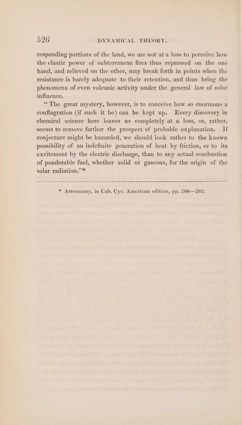 responding portions of the land, we are not at a loss to perceive how the elastic power of subterranean fires thus repressed on the one hand, and relieved on the other, may break forth in points when the resistance is barely adequate to their retention, and thus bring the phenomena of even volcanic activity under the general law of solar infiuence. “The great mystery, however, is to conceive how so enormous a conflagration (if such it be) can be kept up. Every discovery in chemical science here leaves us completely at a loss, or, rather, seems to remove farther the prospect of probable explanation. If conjecture might be hazarded, we should look rather to the known possibility of an indefinite generation of heat by friction, or to its excitement by the electric discharge, than to any actual combustion of ponderable fuel, whether solid or gaseous, for the origin of the solar radiation.’’* * Astronomy, in Cab. Cyc. American edition, pp. 200—202.