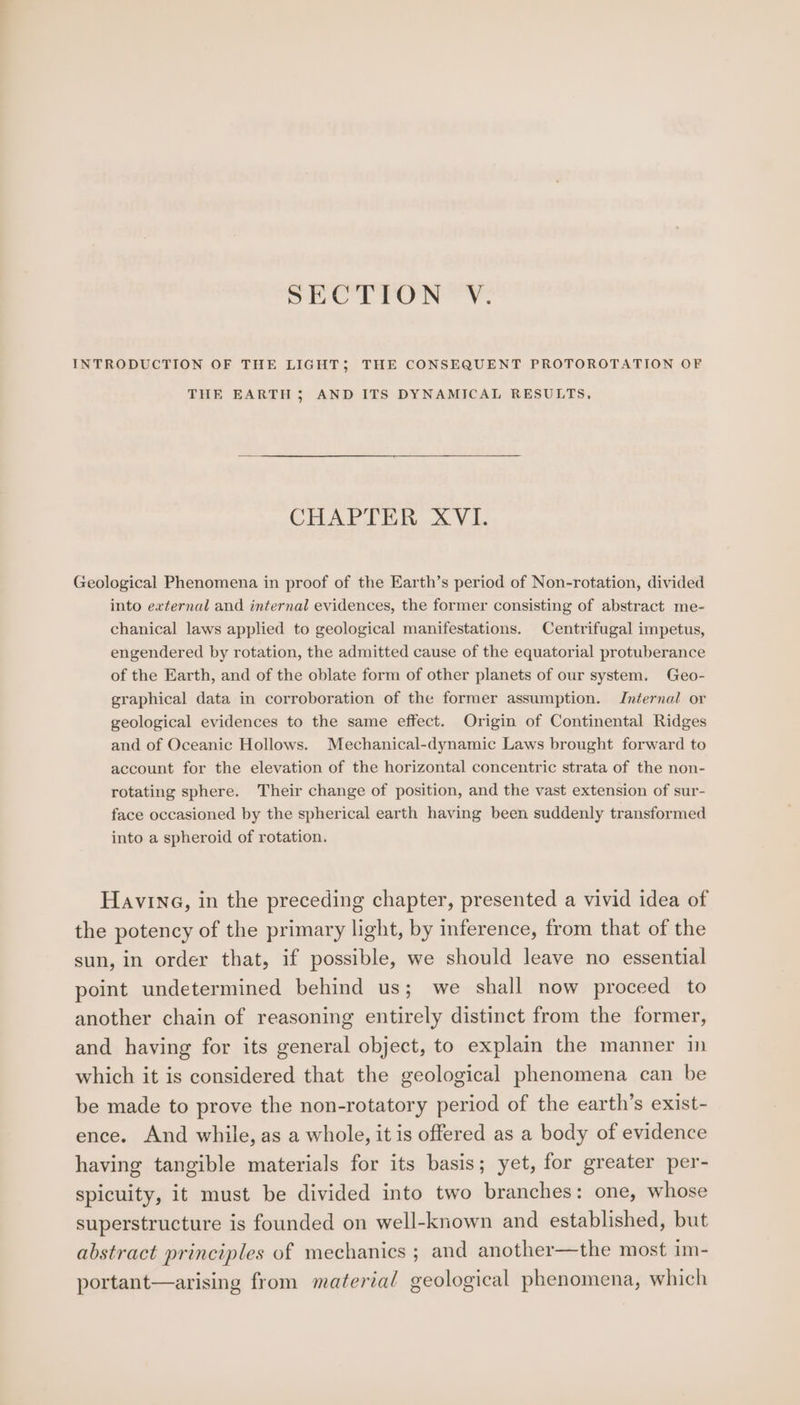 SeOLTON'’y: INTRODUCTION OF THE LIGHT; THE CONSEQUENT PROTOROTATION OF THE EARTH 3; AND ITS DYNAMICAL RESULTS, CHAPTER XVI. Geological Phenomena in proof of the Earth’s period of Non-rotation, divided into external and internal evidences, the former consisting of abstract me- chanical laws applied to geological manifestations. Centrifugal impetus, engendered by rotation, the admitted cause of the equatorial protuberance of the Earth, and of the oblate form of other planets of our system. Geo- graphical data in corroboration of the former assumption. Internal or geological evidences to the same effect. Origin of Continental Ridges and of Oceanic Hollows. Mechanical-dynamic Laws brought forward to account for the elevation of the horizontal concentric strata of the non- rotating sphere. Their change of position, and the vast extension of sur- face occasioned by the spherical earth having been suddenly transformed into a spheroid of rotation. Having, in the preceding chapter, presented a vivid idea of the potency of the primary light, by inference, from that of the sun, in order that, if possible, we should leave no essential point undetermined behind us; we shall now proceed to another chain of reasoning entirely distinct from the former, and having for its general object, to explain the manner in which it is considered that the geological phenomena can be be made to prove the non-rotatory period of the earth’s exist- ence. And while, as a whole, it is offered as a body of evidence having tangible materials for its basis; yet, for greater per- spicuity, it must be divided into two branches: one, whose superstructure is founded on well-known and established, but abstract principles of mechanics ; and another—the most im- portant—arising from material geological phenomena, which