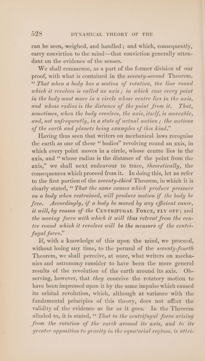 can be seen, weighed, and handled; and which, consequently, carry conviction to the mind—that conviction generally atten- dant on the evidence of the senses. We shall commence, as a part of the former division of our proof, with what is contained in the seventy-second Theorem. “ That when a body has a motion of rotation, the line round which it revolves is called an axis ; in which case every point in the body must move in a circle whose centre lies in the axis, and whose radius is the distance of the point from it. That, sometimes, when the body revolves, the axis, itself, is moveable, and, not unfrequently, in a state of actual motion ; the motions of the earth and planets being examples of this kind.” Having thus seen that writers on mechanical laws recognise the earth as one of these ‘‘ bodies” revolving round an axis, in which every point moves in a circle, whose centre lies in the axis, and “‘ whose radius is the distance of the point from the axis,” we shall next endeavour to trace, theoretically, the consequences which proceed fromit. In doing this, let us refer to the first portion of the seventy-third Theorem, in which it is clearly stated, ‘‘ That the same causes which produce pressure on a body when restrained, will produce motion if the body be free. Accordingly, if a body be moved by any efficient cause, it will, by reason of the CENTRIFUGAL ForceE, FLY OFF; and the moving force with which it will thus retreat from the cen- tre round which tt revolves will be the measure of the centri- fugal force.” If, with a knowledge of this upon the mind, we proceed, without losing any time, to the perusal of the seventy-fourth Theorem, we shall perceive, at once, what writers on mecha- nics and astronomy consider to have been the more general results of the revolution of the earth around its axis. Ob- serving, however, that they conceive the rotatory motion to have been impressed upon it by the same impulse which caused its orbital revolution, which, although at variance with the fundamental principles of this theory, does not affect the validity of the evidence as far as it goes. In the Theorem alluded to, it is stated, ‘* That to the centrifugal force arising from the rotation of the earth around its axis, and to its greater opposition to gravity in the equatorial regions, is attri-