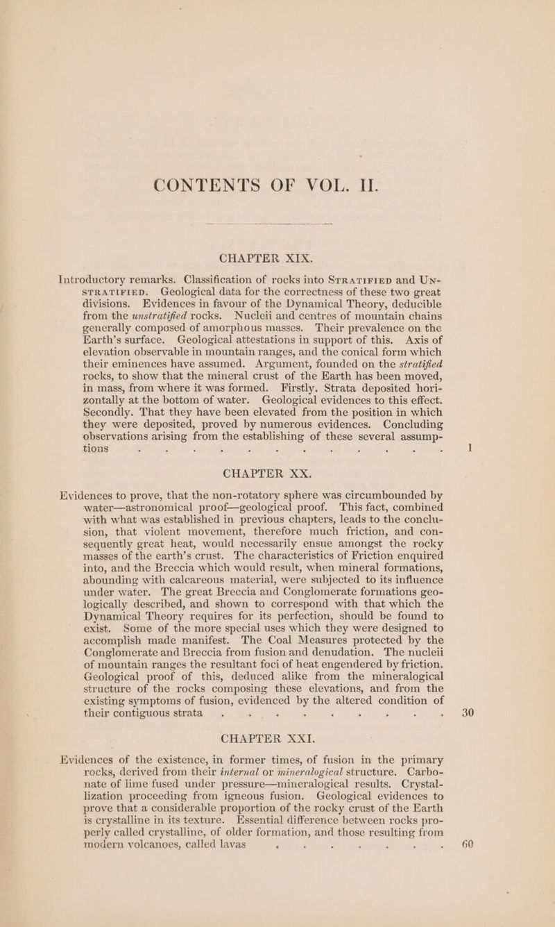 CHAPTER XIX. Introductory remarks. Classification of rocks into Srratirtep and UNn- STRATIFIED. Geological data for the correctness of these two great divisions. Evidences in favour of the Dynamical Theory, deducible from the unstratified rocks. Nucleii and centres of mountain chains generally composed of amorphous masses. Their prevalence on the Earth’s surface. Geological attestations in support of this. Axis of elevation observable in mountain ranges, and the conical form which their eminences have assumed. Argument, founded on the stratified rocks, to show that the mineral crust of the Earth has been moved, in mass, from where it was formed. Firstly. Strata deposited hori- zontally at the bottom of water. Geological evidences to this effect. Secondly. That they have been elevated from the position in which they were deposited, proved by numerous evidences. Concluding observations arising from the establishing of these several assump- tions ‘ CHAPTER XX. Evidences to prove, that the non-rotatory sphere was circumbounded by water—astronomical proof—geological proof. This fact, combined with what was established in previous chapters, leads to the conclu- sion, that violent movement, therefore much friction, and con- sequently great heat, would necessarily ensue amongst the rocky masses of the earth’s crust. The characteristics of Friction enquired into, and the Breccia which would result, when mineral formations, abounding with calcareous material, were subjected to its influence under water. The great Breccia and Conglomerate formations geo- logically described, and shown to correspond with that which the Dynamical Theory requires for its perfection, should be found to exist. Some of the more special uses which they were designed to accomplish made manifest. The Coal Measures protected by the Conglomerate and Breccia from fusion and denudation. The nucleii of mountain ranges the resultant foci of heat engendered by friction. Geological proof of this, deduced alike from the mineralogical structure of the rocks composing these elevations, and from the existing symptoms of fusion, evidenced by the altered condition of their contiguous strata CHAPTER XXI. Evidences of the existence, in former times, of fusion in the primary rocks, derived from their internal or mineralogical structure. Carbo- nate of lime fused under pressure—mineralogical results. Crystal- lization proceeding from igneous fusion. Geological evidences to prove that a considerable proportion of the rocky crust of the Earth is crystalline in its texture. Essential difference between rocks pro- perly called crystalline, of older formation, and those resulting from modern volcanoes, called lavas a