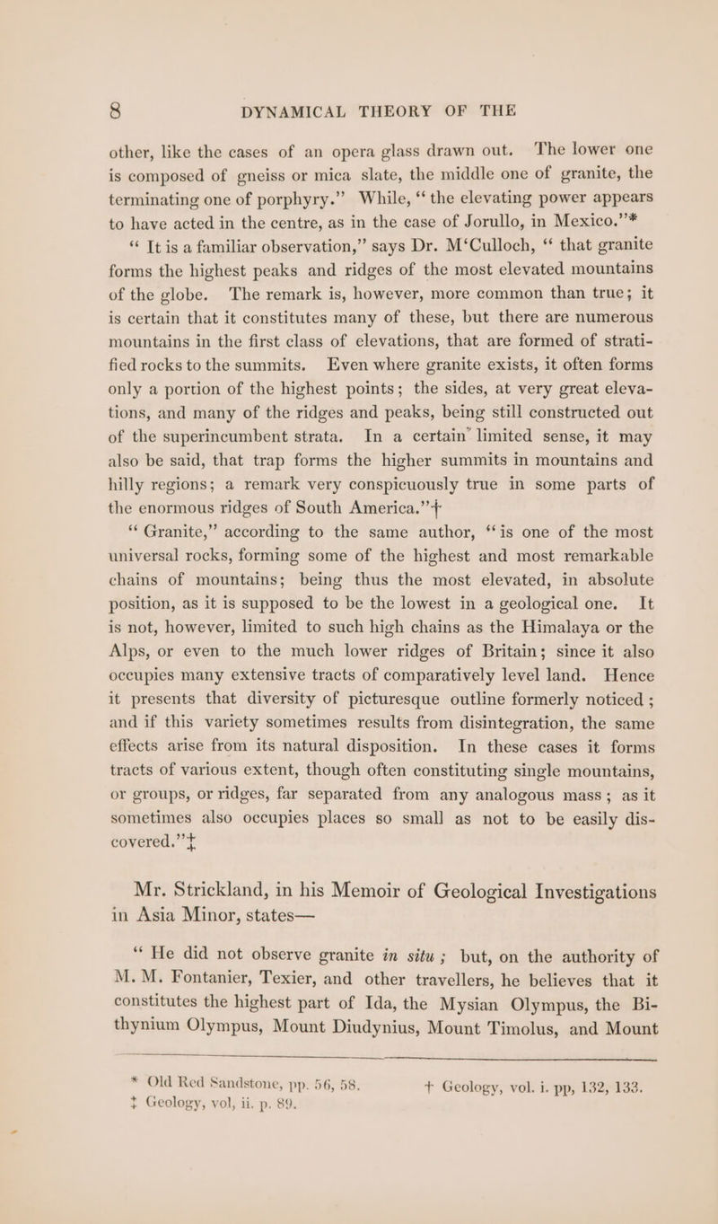 other, like the cases of an opera glass drawn out. The lower one is composed of gneiss or mica slate, the middle one of granite, the terminating one of porphyry.”’ While, “‘ the elevating power appears to have acted in the centre, as in the case of Jorullo, in Mexico.’”’* “ Tt is a familiar observation,” says Dr. M‘Culloch, ‘ that granite forms the highest peaks and ridges of the most elevated mountains of the globe. The remark is, however, more common than true; it is certain that it constitutes many of these, but there are numerous mountains in the first class of elevations, that are formed of strati- fied rocks to the summits. Even where granite exists, it often forms only a portion of the highest points; the sides, at very great eleva- tions, and many of the ridges and peaks, being still constructed out of the superincumbent strata. In a certain’ limited sense, it may also be said, that trap forms the higher summits in mountains and hilly regions; a remark very conspicuously true in some parts of the enormous ridges of South America.’ + ‘“‘ Granite,” according to the same author, ‘‘is one of the most universal rocks, forming some of the highest and most remarkable chains of mountains; being thus the most elevated, in absolute position, as it is supposed to be the lowest in a geological one. It is not, however, limited to such high chains as the Himalaya or the Alps, or even to the much lower ridges of Britain; since it also occupies many extensive tracts of comparatively level land. Hence it presents that diversity of picturesque outline formerly noticed ; and if this variety sometimes results from disintegration, the same effects arise from its natural disposition. In these cases it forms tracts of various extent, though often constituting single mountains, or groups, or ridges, far separated from any analogous mass; as it sometimes also occupies places so small as not to be easily dis- covered.” + Mr. Strickland, in his Memoir of Geological Investigations in Asia Minor, states— ‘* He did not observe granite in situ; but, on the authority of M.M. Fontanier, Texier, and other travellers, he believes that it constitutes the highest part of Ida, the Mysian Olympus, the Bi- thynium Olympus, Mount Diudynius, Mount Timolus, and Mount * Old Red Sandstone, pp. 56, 58. t+ Geology, vol. i. pp, 132,133. } Geology, vol, ii. p. 89.