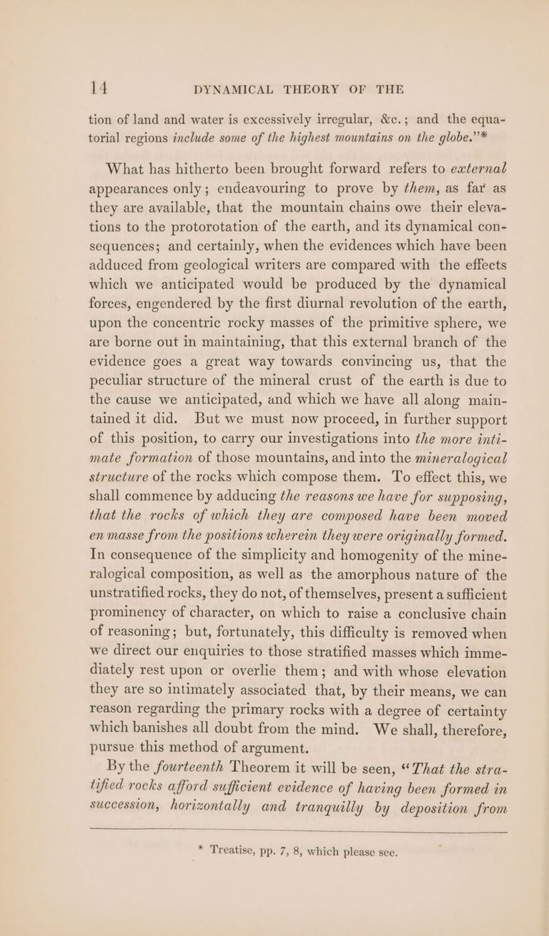 tion of land and water is excessively irregular, &amp;c.; and the equa- torial regions include some of the highest mountains on the globe.’* What has hitherto been brought forward refers to external appearances only; endeavouring to prove by them, as far as they are available, that the mountain chains owe their eleva- tions to the protorotation of the earth, and its dynamical con- sequences; and certainly, when the evidences which have been adduced from geological writers are compared with the effects which we anticipated would be produced by the dynamical forces, engendered by the first diurnal revolution of the earth, upon the concentric rocky masses of the primitive sphere, we are borne out in maintaining, that this external branch of the evidence goes a great way towards convincing us, that the peculiar structure of the mineral crust of the earth is due to the cause we anticipated, and which we have all along main- tained it did. But we must now proceed, in further support of this position, to carry our investigations into the more inti- mate formation of those mountains, and into the mineralogical structure of the rocks which compose them. To effect this, we shall commence by adducing the reasons we have for supposing, that the rocks of which they are composed have been moved en masse from the positions wherein they were originally formed. In consequence of the simplicity and homogenity of the mine- ralogical composition, as well as the amorphous nature of the unstratified rocks, they do not, of themselves, present a sufficient prominency of character, on which to raise a conclusive chain of reasoning; but, fortunately, this difficulty is removed when we direct our enquiries to those stratified masses which imme- diately rest upon or overlie them; and with whose elevation they are so intimately associated that, by their means, we can reason regarding the primary rocks with a degree of certainty which banishes all doubt from the mind. We shall, therefore, pursue this method of argument. By the fourteenth Theorem it will be seen, “That the stra- tified rocks afford sufficient evidence of having been formed in succession, horizontally and tranquilly by deposition from * Treatise, pp. 7, 8, which please see.