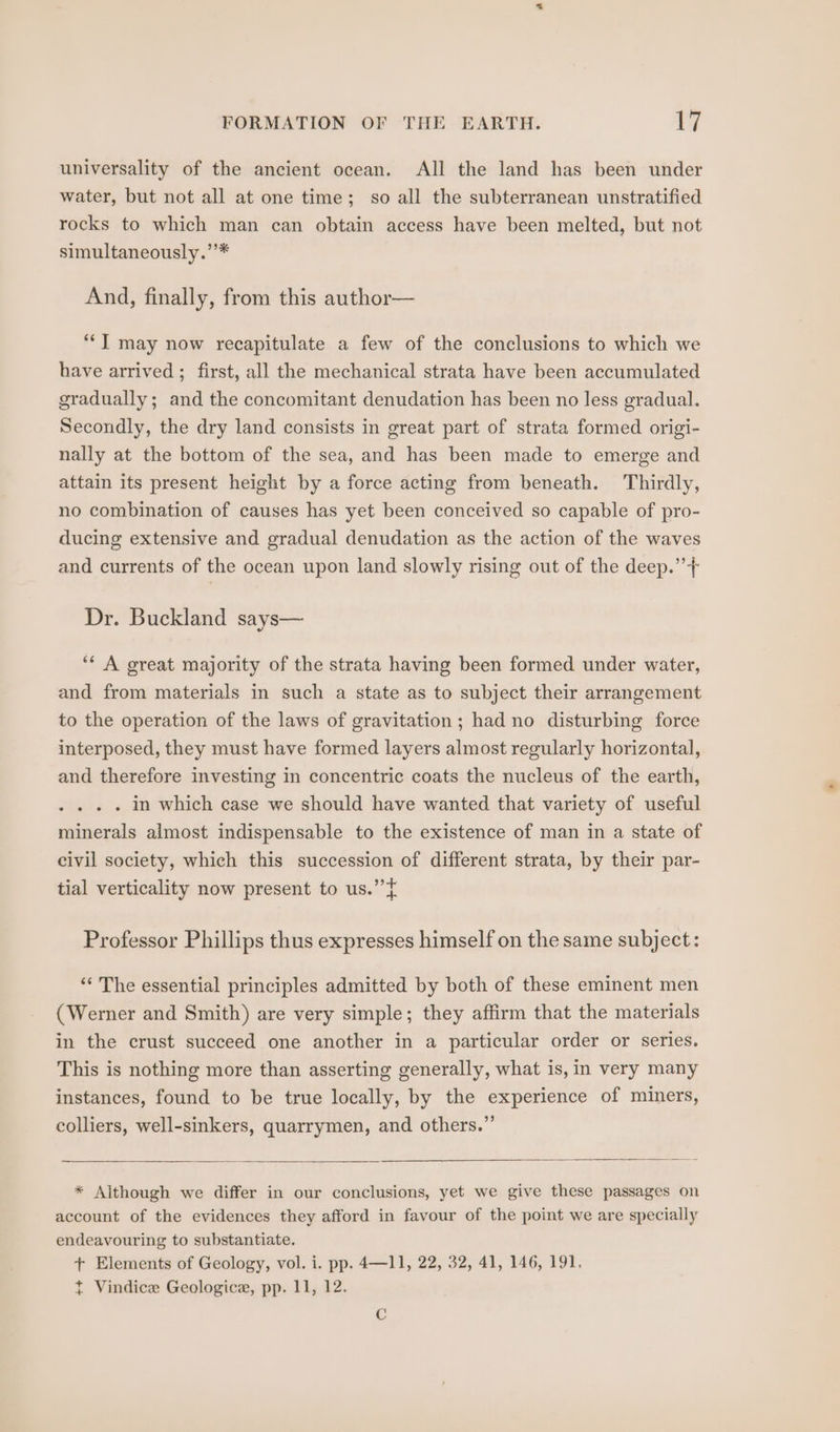universality of the ancient ocean. All the land has been under water, but not all at one time; so all the subterranean unstratified rocks to which man can obtain access have been melted, but not simultaneously.’’* And, finally, from this author— ““J] may now recapitulate a few of the conclusions to which we have arrived ; first, all the mechanical strata have been accumulated gradually; and the concomitant denudation has been no less gradual. Secondly, the dry land consists in great part of strata formed origi- nally at the bottom of the sea, and has been made to emerge and attain its present height by a force acting from beneath. Thirdly, no combination of causes has yet been conceived so capable of pro- ducing extensive and gradual denudation as the action of the waves and currents of the ocean upon land slowly rising out of the deep.” + Dr. Buckland says— ‘* A great majority of the strata having been formed under water, and from materials in such a state as to subject their arrangement to the operation of the laws of gravitation; had no disturbing force interposed, they must have formed layers almost regularly horizontal, and therefore investing in concentric coats the nucleus of the earth, . . » . in which case we should have wanted that variety of useful minerals almost indispensable to the existence of man in a state of civil society, which this succession of different strata, by their par- tial verticality now present to us.” ¢ Professor Phillips thus expresses himself on the same subject: ‘“‘ The essential principles admitted by both of these eminent men (Werner and Smith) are very simple; they affirm that the materials in the crust succeed one another in a particular order or series. This is nothing more than asserting generally, what is, in very many instances, found to be true locally, by the experience of miners, colliers, well-sinkers, quarrymen, and others.” * Aithough we differ in our conclusions, yet we give these passages on account of the evidences they afford in favour of the point we are specially endeavouring to substantiate. + Elements of Geology, vol. i. pp. 4—11, 22, 32, 41, 146, 191. t Vindice Geologice, pp. 11, 12. C