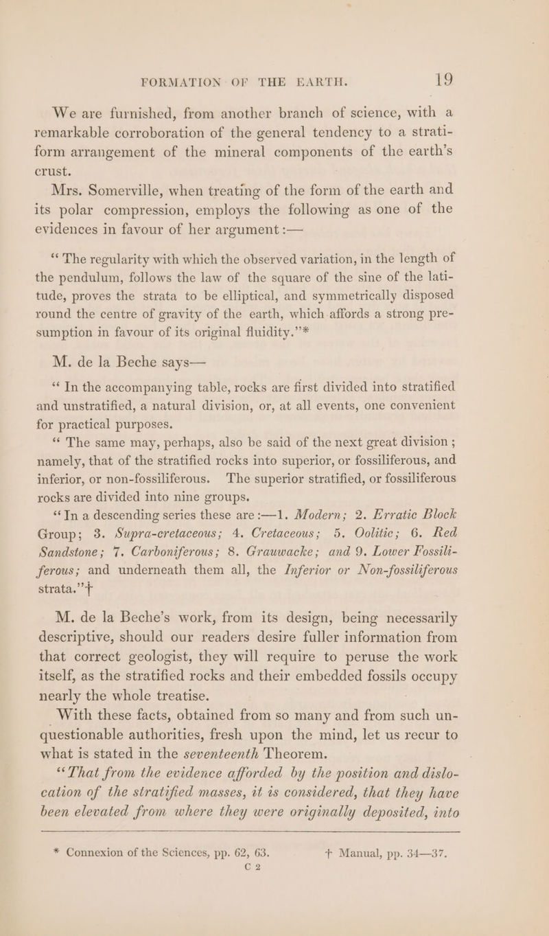 We are furnished, from another branch of science, with a remarkable corroboration of the general tendency to a strati- form arrangement of the mineral components of the earth’s crust. Mrs. Somerville, when treating of the form of the earth and its polar compression, employs the following as one of the evidences in favour of her argument :— ‘‘ The regularity with which the observed variation, in the length of the pendulum, follows the law of the square of the sine of the lati- tude, proves the strata to be elliptical, and symmetrically disposed round the centre of gravity of the earth, which-affords a strong pre- sumption in favour of its original fluidity.’’* M. de la Beche says— “‘ In the accompanying table, rocks are first divided into stratified and unstratified, a natural division, or, at all events, one convenient for practical purposes. ‘‘ The same may, perhaps, also be said of the next great division ; namely, that of the stratified rocks into superior, or fossiliferous, and inferior, or non-fossiliferous. The superior stratified, or fossiliferous rocks are divided into nine groups. ‘Tn a descending series these are:—1. Modern; 2. Erratic Block Group; 38. Supra-cretaceous; 4. Cretaceous; 5. Oolitic; 6. Red Sandstone; 7. Carboniferous; 8. Grauwacke; and 9. Lower Fossili- ferous; and underneath them all, the Inferior or Non-fossiliferous strata.” M. de la Beche’s work, from its design, being necessarily descriptive, should our readers desire fuller information from that correct geologist, they will require to peruse the work itself, as the stratified rocks and their embedded fossils ei nearly the whole treatise. With these facts, obtained from so many and from such un- questionable authorities, fresh upon the mind, let us recur to what is stated in the seventeenth Theorem. ‘That from the evidence afforded by the position and dislo- cation of the stratified masses, it 1s considered, that they have been elevated from where they were originally deposited, into * Connexion of the Sciences, pp. 62, 63. +t Manual, pp. 34—37. C2