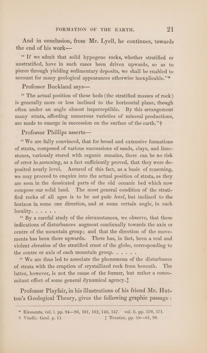 And in conclusion, from Mr. Lyell, he continues, towards the end of his work— *“‘ If we admit that solid hypogene rocks, whether stratified or unstratified, have in such cases been driven upwards, so as to pierce through yielding sedimentary deposits, we shall be enabled to account for many geological appearances otherwise inexplicable.’’* Professor Buckland says— ‘“* The actual position of these beds (the stratified masses of rock) is generally more or less inclined to the horizontal plane, though often under an angle almost imperceptible. By this arrangement many strata, affording numerous varieties of mineral productions, are made to emerge in succession on the surface of the earth.” + Professor Phillips asserts— ‘We are fully convinced, that for broad and extensive formations of strata, composed of various successions of sands, clays, and lime- stones, variously stored with organic remains, there can be no risk of error in assuming, as a fact sufficiently proved, that they were de- posited nearly level. Assured of this fact, as a basis of reasoning, we may proceed to enquire into the actual position of strata, as they are seen in the dessicated parts of the old oceanic bed which now compose our solid land. The most general condition of the strati- fied rocks of all ages is to be not quite level, but inclined to the horizon in some one direction, and at some certain angle, in each FOCAL oy ti. i5! 0 6» ‘“* By a careful study of the circumstances, we observe, that these indications of disturbances augment continually towards the axis or centre of the mountain group; and that the direction of the move- ments has been there upwards. ‘There has, in fact, been a real and violent elevation of the stratified crust of the globe, corresponding to the centre or axis of each mountain group. ..... ‘“ We are thus led to associate the phenomena of the disturbance of strata with the eruption of crystallized rock from beneath. ‘The latter, however, is not the cause of the former, but rather a conco- mitant effect of some general dynamical agency. { Professor Playfair, in his illustrations of his friend Mr. Hut- ton’s Geological Theory, gives the following graphic passage : * Elements, vol. i. pp. 94—96, 101, 102, 146, 147. vol. ii. pp. 370, 371. + Vindic. Geol. p. 11. t Treatise, pp. 59—61, 98.