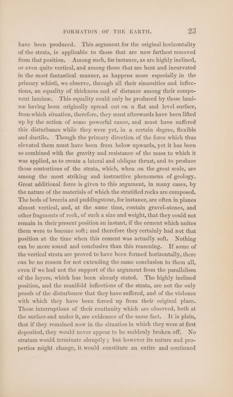 have been produced. This argument for the original horizontality of the strata, is applicable to those that are now farthest removed from that position. Among such, for instance, as are highly inclined, or even quite vertical, and among those that are bent and incurvated in the most fantastical manner, as happens more especially in the primary schisti, we observe, through all their sinuosities and inflec- tions, an equality of thickness and of distance among their compo- nent lamine. This equality could only be produced by those lami- nee having been originally spread out on a flat and level surface, from which situation, therefore, they must afterwards have been lifted up by the action of some powerful cause, and must have suffered this disturbance while they were yet, in a certain degree, flexible and ductile. Though the primary direction of the force which thus elevated them must have been from below upwards, yet it has been so combined with the gravity and resistance of the mass to which it was applied, as to create a lateral and oblique thrust, and to produce those contortions of the strata, which, when on the great scale, are among the most striking and instructive phenomena of geology. Great additional force is given to this argument, in many cases, by the nature of the materials of which the stratified rocks are composed. The beds of breccia and puddingstone, for instance, are often in planes almost vertical, and, at the same time, contain gravel-stones, and other fragments of rock, of such a size and weight, that they could not remain in their present position an instant, if the cement which unites them were to become soft; and therefore they certainly had not that position at the time when this cement was actually soft. Nothing can be more sound and conclusive than this reasoning. If some of the vertical strata are proved to have been formed horizontally, there can be no reason for not extending the same conclusion to them all, even if we had not the support of the argument from the parallelism of the layers, which has been already stated. The highly inclined position, and the manifold inflections of the strata, are not the only ~ proofs of the disturbance that they have suffered, and of the violence with which they have been forced up from their original place. Those interruptions of their continuity which are observed, both at the surface and under it, are evidences of the same fact. It is plain, that if they remained now in the situation in which they were at first deposited, they would never appear to be suddenly broken off. No stratum would terminate abruptly ; but however its nature and pro- perties might change, it would constitute an entire and continued