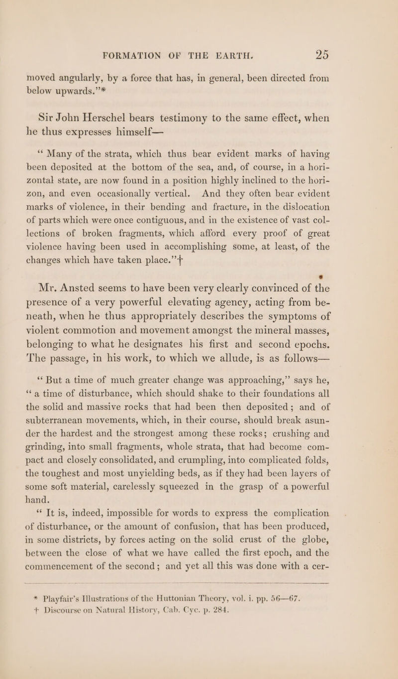 moved angularly, by a force that has, in general, been directed from below upwards.’’* Sir John Herschel bears testimony to the same effect, when he thus expresses himself— ‘* Many of the strata, which thus bear evident marks of having been deposited at the bottom of the sea, and, of course, in a hori- zontal state, are now found in a position highly inclined to the hori- zon, and even occasionally vertical. And they often bear evident marks of violence, in their bending and fracture, in the dislocation of parts which were once contiguous, and in the existence of vast col- lections of broken fragments, which afford every proof of great violence having been used in accomplishing some, at least, of the changes which have taken place.’ * Mr. Ansted seems to have been very clearly convinced of the presence of a very powerful elevating agency, acting from be- neath, when he thus appropriately describes the symptoms of violent commotion and movement amongst the mineral masses, belonging to what he designates his first and second epochs. The passage, in his work, to which we allude, is as follows— ‘* But a time of much greater change was approaching,” says he, ‘* a time of disturbance, which should shake to their foundations all the solid and massive rocks that had been then deposited; and of subterranean movements, which, in their course, should break asun- der the hardest and the strongest among these rocks; crushing and grinding, into small fragments, whole strata, that had become com- pact and closely consolidated, and crumpling, into complicated folds, the toughest and most unyielding beds, as if they had been layers of some soft material, carelessly squeezed in the grasp of a powerful hand. ** It is, indeed, impossible for words to express the complication of disturbance, or the amount of confusion, that has been produced, in some districts, by forces acting on the solid crust of the globe, between the close of what we have called the first epoch, and the commencement of the second; and yet all this was done with a cer- * Playfair’s Illustrations of the Huttonian Theory, vol. i. pp. 56—67. + Discourse on Natural History, Cab, Cyc. p. 284.