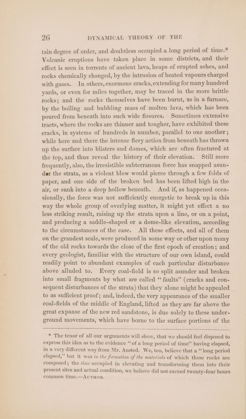 tain degree of order, and doubtless occupied a long period of tune.* Volcanic eruptions have taken place in some districts, and their effect is seen in torrents of ancient lava, heaps of erupted ashes, and rocks chemically changed, by the intrusion of heated vapours charged with gases. In others, enormous cracks, extending for many hundred yards, or even for miles together, may be traced in the more brittle rocks; and the rocks themselves have been burnt, as in a furnace, by the boiling and bubbling mass of molten lava, which has been poured from beneath into such wide fissures. Sometimes extensive tracts, where the rocks are thinner and tougher, have exhibited these cracks, in systems of hundreds in number, parallel to one another ; while here and there the intense fiery action from beneath has thrown up the surface into blisters and domes, which are often fractured at the top, and thus reveal the history of their elevation. Still more frequently, also, the irresistible subterranean force has snapped asun- der the strata, as a violent blow would pierce through a few folds of paper, and one side of the broken bed has been lifted high in the air, or sunk into a deep hollow beneath. And if, as happened occa- sionally, the force was not sufficiently energetic to break up in this way the whole group of overlying matter, it might yet effect a no less striking result, raising up the strata upon a line, or on a point, and producing a saddle-shaped or a dome-like elevation, according to the circumstances of the case. All these effects, and all of them on the grandest scale, were produced in some way or other upon many of the old rocks towards the close of the first epoch of creation; and every geologist, familiar with the structure of our own island, could readily point to abundant examples of each particular disturbance above alluded to. Every coal-field is so split asunder and broken into small fragments by what are called “ faults” (cracks and con- sequent disturbances of the strata) that they alone might be appealed _ to as sufficient proof; and, indeed, the very appearance of the smaller coal-fields of the middle of England, lifted as they are far above the great expanse of the new red sandstone, is due solely to these under- ground movements, which have borne to the surface portions of the * The tenor of all our arguments will show, that we should feel disposed to express this idea as to the evidence “ of a long period of time’’ having elapsed, in a very different way from Mr. Ansted. We, too, believe that a “ long period elapsed,” but it was in the formation of the materials of which these rocks are composed; the ¢ime occupied in elevating and transforming them into their present sites and actual condition, we believe did not exceed twenty-four hours common time.—AUTHOR.